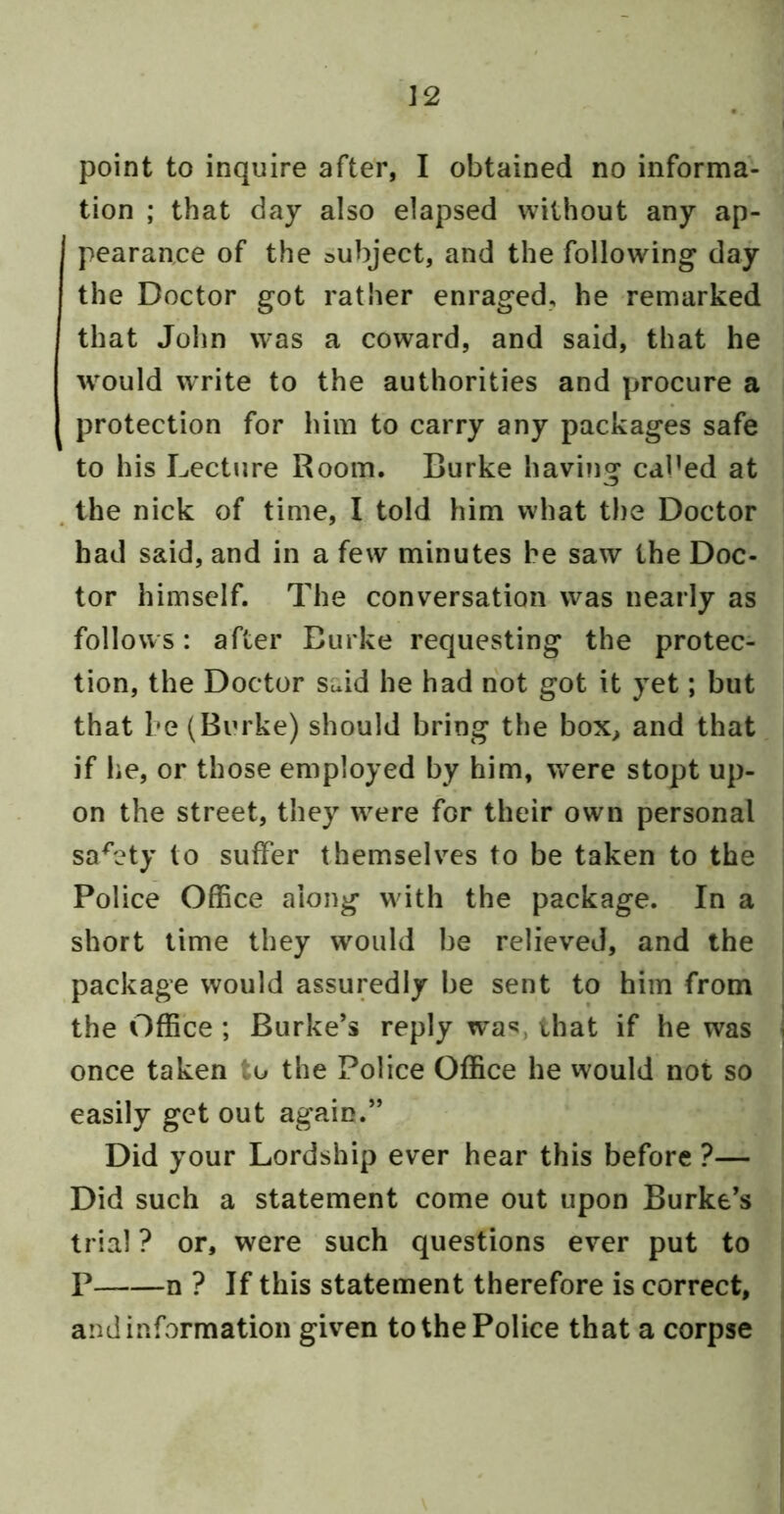 J2 point to inquire after, I obtained no informa- tion ; that day also elapsed without any ap- pearance of the subject, and the following day the Doctor got rather enraged, he remarked that John was a coward, and said, that he would write to the authorities and procure a protection for him to carry any packages safe to his Lecture Room. Burke having cdl’ed at ^ the nick of time, I told him what tl)e Doctor had said, and in a few minutes be saw the Doc- tor himself. The conversation was nearly as follows: after Burke requesting the protec- tion, the Doctor said he had not got it yet; but that be (Burke) should bring the box, and that if lie, or those employed by him, were stopt up- on the street, they were for their own personal safety to suffer themselves to be taken to the Police Office along with the package. In a short time they would be relieved, and the package would assuredly be sent to him from the Office ; Burke’s reply wa*?, that if he was once taken to the Police Office he vvould not so easily get out again.” Did your Lordship ever hear this before ?— Did such a statement come out upon Burke’s trial ? or, were such questions ever put to P n ? If this statement therefore is correct, and information given to the Police that a corpse