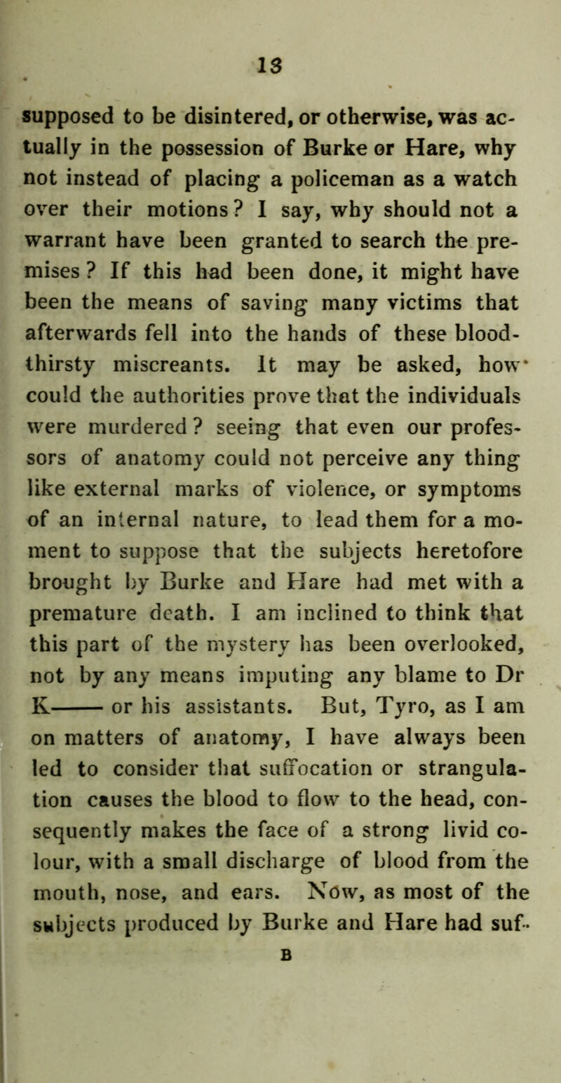 IS supposed to be disintered, or otherwise, was ac- tually in the possession of Burke or Hare, why not instead of placing a policeman as a watch over their motions ? I say, why should not a warrant have been granted to search the pre- mises ? If this had been done, it might have been the means of saving many victims that afterwards fell into the hands of these blood- thirsty miscreants. It may be asked, how* could the authorities prove that the individuals were murdered ? seeing that even our profes- sors of anatomy could not perceive any thing like external marks of violence, or symptoms of an internal nature, to lead them for a mo- ment to suppose that the subjects heretofore brought by Burke and Hare had met with a premature death. I am inclined to think that this part of the mystery has been overlooked, not by any means imputing any blame to Dr K or his assistants. But, Tyro, as I am on matters of anatomy, I have always been led to consider that suliocation or strangula- tion causes the blood to flow to the head, con- sequently makes the face of a strong livid co- lour, with a small discharge of blood from the mouth, nose, and ears. Now, as most of the subjects produced by Burke and Hare had suf- B