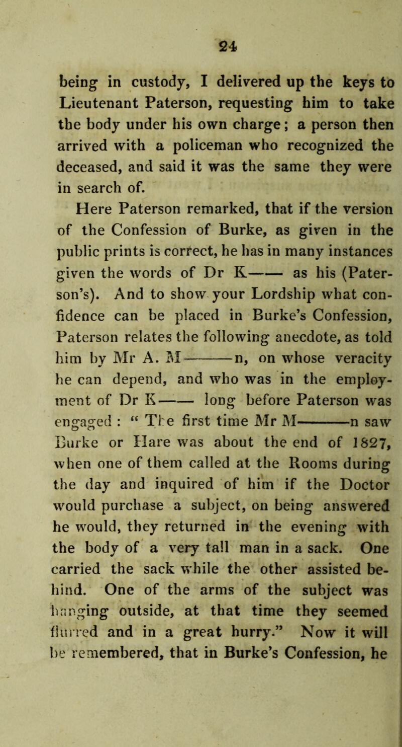 being in custody, I delivered up the keys to Lieutenant Paterson, requesting him to take the body under his own charge; a person then arrived with a policeman who recognized the deceased, and said it was the same they were in search of. Here Paterson remarked, that if the version of the Confession of Burke, as given in the public prints is correct, he has in many instances given the words of Dr K as his (Pater- son’s). And to show your Lordship what con- fidence can be placed in Burke’s Confession, Paterson relates the following anecdote, as told him by Mr A. M n, on whose veracity he can depend, and who was in the employ- ment of Dr K long before Paterson was en^aored : “ The first time Mr M n saw Burke or Hare was about the end of 1827, when one of them called at the Rooms during the day and inquired of him if the Doctor w^ould purchase a subject, on being answered he w^ould, they returned in the evening with the body of a very tall man in a sack. One carried the sack while the other assisted be- hind. One of the arms of the subject was hanging outside, at that time they seemed filined and in a great hurry.” Now it will be remembered, that in Burke’s Confession, he