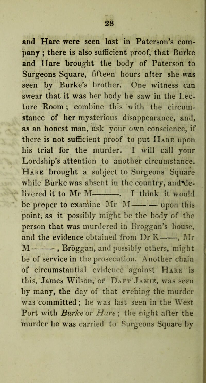 and Hare were seen last in Paterson’s com- panj ; there is also sufficient proof, that Burke and Hare brought the body of Paterson to Surgeons Square, fifteen hours after she was seen by Burke’s brother. One witness can swear that it was her body he saw in the Lec- ture Room; combine this with the circum- stance of her mysterious disappearance, and, as an honest man, ask your own conscience, if there is not sufficient proof to put Hare upon his trial for the murder. I will call your Lordship’s attention to another circumstance. Hare brought a subject to Surgeons Square while Burke was absent in the country, and*de- livered it to Mr M . I think it would be proper to examine I\Ir JM upon this point, as it possibly might be the body of the person that was murdered in Broggan’s house, and the evidence obtained from Dr R , ]Mr , Brbggan, and possibly others, might be of service in the prosecution. Another chain of circumstantial evidence against H ARE is this, James Wilson, or Daft Jamie, was seen by many, the day of that evening the murder was committed; he was last seen in the West Port with Burke or Hare ; the night after the inurder he was carried to Surgeons Square by