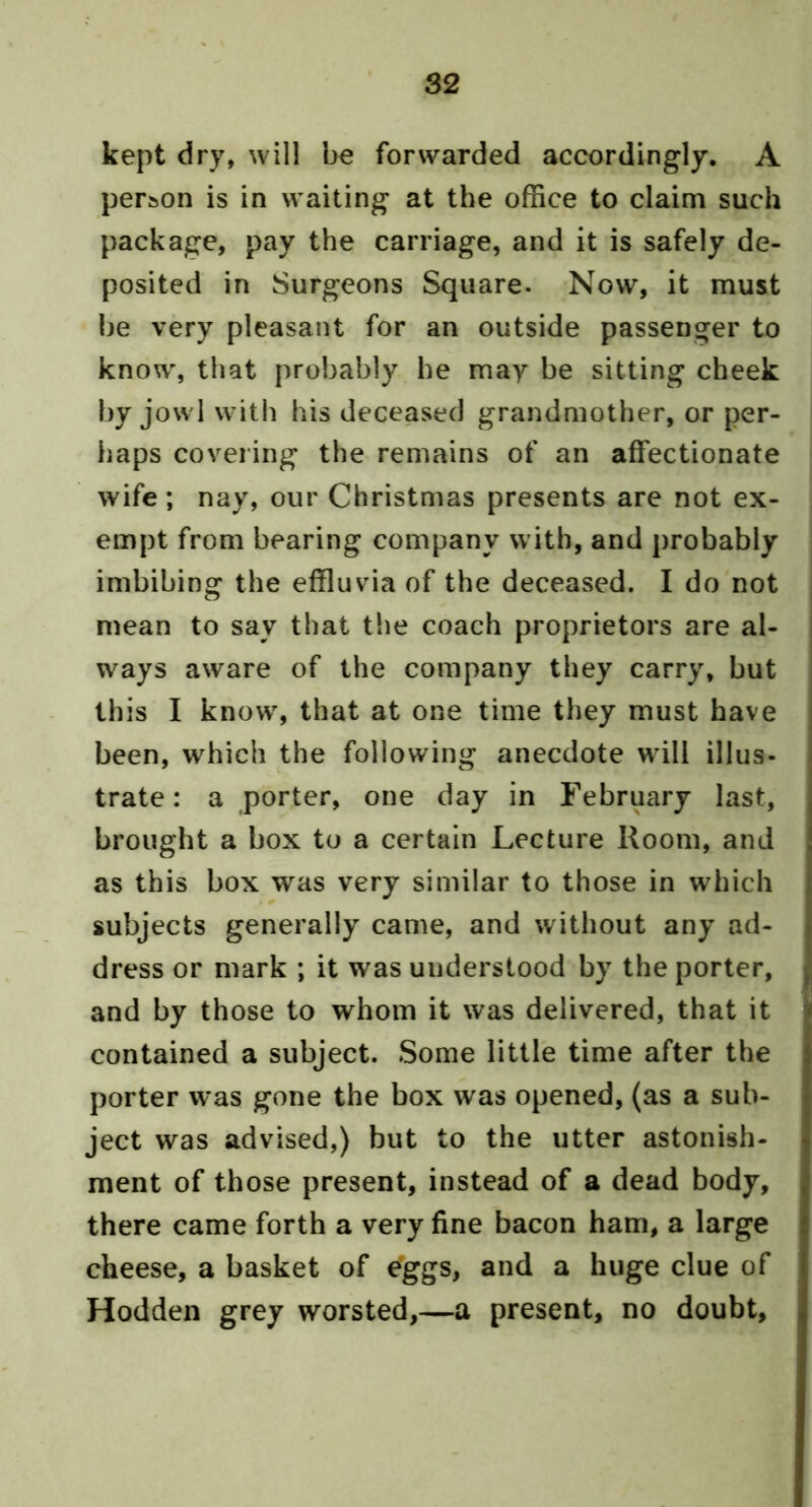 kept dry, will be forwarded accordingly. A person is in waiting at the office to claim such package, pay the carriage, and it is safely de- posited in Surgeons Square. Now, it must be very pleasant for an outside passenger to know, that probably he may be sitting cheek by jowl with his deceased grandmother, or per- haps covering the remains of an affectionate wife; nay, our Christmas presents are not ex- empt from bearing company with, and probably imbibing the effluvia of the deceased. I do not mean to say that the coach proprietors are al- ways aware of the company they carry, but this I know, that at one time they must have been, which the following anecdote will illus- trate: a porter, one day in February last, brought a box to a certain Lecture Room, and as this box was very similar to those in which subjects generally came, and without any ad- dress or mark ; it was understood by the porter, and by those to whom it was delivered, that it contained a subject. Some little time after the porter was gone the box was opened, (as a sub- ject was advised,) but to the utter astonish- ment of those present, instead of a dead body, there came forth a very fine bacon ham, a large cheese, a basket of e'ggs, and a huge clue of Hodden grey worsted,—a present, no doubt.