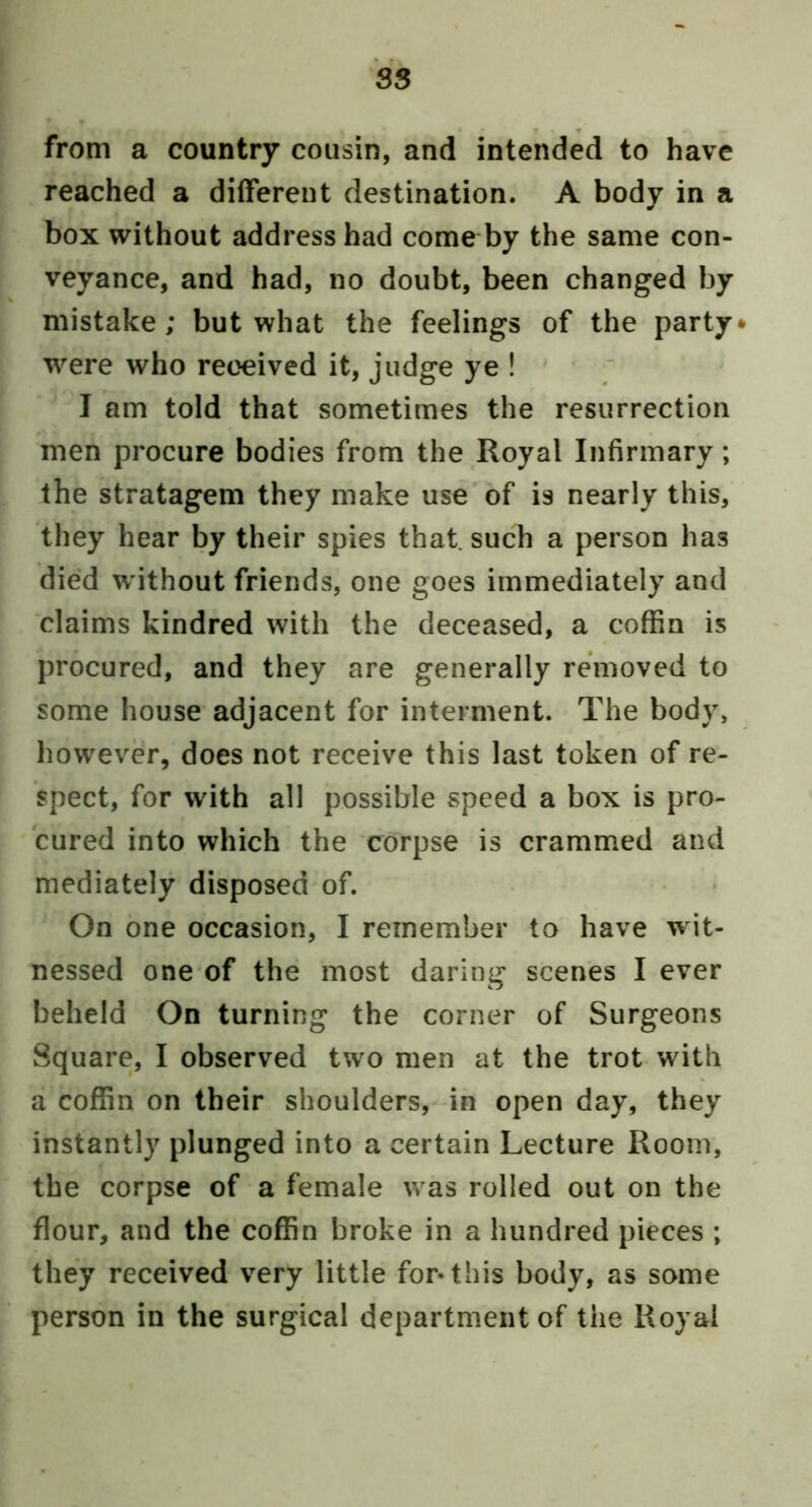 from a country cousin, and intended to have reached a different destination. A body in a box without address had come by the same con- veyance, and had, no doubt, been changed by ' mistake; but what the feelings of the party were who received it, judge ye ! ‘ ‘ [ I am told that sometimes the resurrection men procure bodies from the Royal Infirmary; . the stratagem they make use'of is nearly this, they hear by their spies that, such a person has died without friends, one goes immediately and claims kindred with the deceased, a coffin is procured, and they are generally removed to some house adjacent for interment. The body, however, does not receive this last token of re- spect, for with all possible speed a box is pro- cured into which the corpse is crammed and mediately disposed of. On one occasion, I remember to have wit- nessed one of the most daring scenes I ever beheld On turning the corner of Surgeons Square, I observed two men at the trot with a coffin on their shoulders, in open day, they instantly plunged into a certain Lecture Room, the corpse of a female w as rolled out on the flour, and the coffin broke in a hundred pieces ; they received very little for-this body, as some person in the surgical department of the Royal