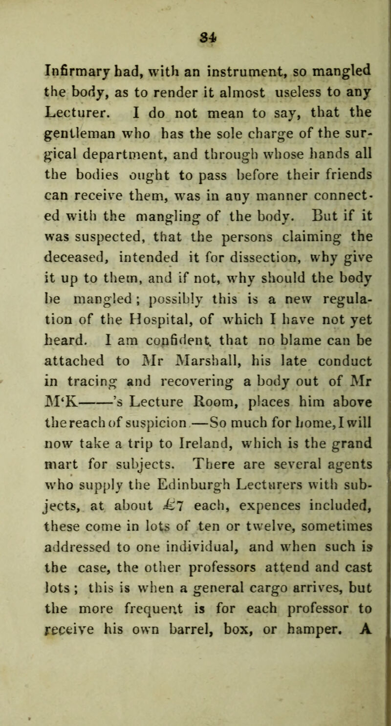 34^ Infirmary had, with an instrument, so mangled the body, as to render it almost useless to any Lecturer. I do not mean to say, that the gentleman who has the sole charge of the sur- gical department, and through whose hands all the bodies ought to pass before their friends can receive them, was in any manner connect- ed with the mangling of the body. But if it w’as suspected, that the persons claiming the deceased, intended it for dissection, why give it up to them, and if not, w^hy should the body be mangled ; possibly this' is a new regula- tion of the Hospital, of which I have not yet heard. 1 am confident, that no blame can be attached to Mr Marshall, his late conduct in tracing and recovering a body out of Mr M‘K ’s Lecture Room, places him above the reach of suspicion.—So much for home, I will now take a trip to Ireland, wdiich is the grand mart for subjects. There are several agents w'ho supply the Edinburgh Lecturers with sub- jects, at about Ml each, expences included, these come in lots of ten or twelve, sometimes addressed to one individual, and wdien such is the case, the other professors attend and cast lots; this is w hen a general cargo arrives, but the more frequent is for each professor to receive his own barrel, box, or hamper, A