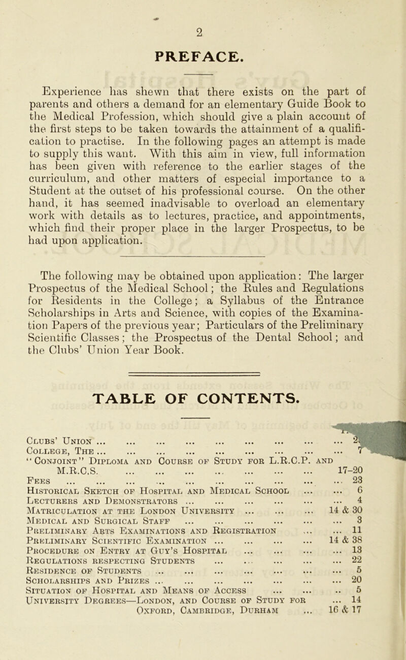 PREFACE. Experience has shewn that there exists on the part of parents and others a demand for an elementary Guide Book to the Medical Profession, which should give a plain account of the first steps to be taken towards the attainment of a qualifi- cation to practise. In the following pages an attempt is made to supply this want. With this aim in view, full information has been given with reference to the earlier stages of the curriculum, and other matters of especial importance to a Student at the outset of his professional course. On the other hand, it has seemed inadvisable to overload an elementary work with details as to lectures, practice, and appointments, which find their proper place in the larger Prospectus, to be had upon application. The following may be obtained upon application: The larger Prospectus of the Medical School; the Pules and Regulations for Residents in the College; a Syllabus of the Entrance Scholarships in Arts and Science, with copies of the Examina- tion Papers of the previous year; Particulars of the Preliminary Scientific Classes; the Prospectus of the Dental School; and the Clubs’ Union Year Book. TABLE OF CONTENTS. Clubs’ Union College, The ... “Conjoint” Diploma and Course of Study for L.R.C.P M.R.C.S. Fees ... ... ... ... ... ... ... ... . Historical Sketch of Hospital and Medical School Lecturers and Demonstrators ... Matriculation at the London University Medical and Surgical Staff Preliminary Arts Examinations and Registration Preliminary Scientific Examination Procedure on Entry at Guy’s Hospital Regulations respecting Students Residence of Students Scholarships and Prizes ... Situation of Hospital and Means of Access University Degrees—London, and Course of Study for Oxford, Cambridge, Durham and 17-20 ... 23 ... 6 4 14 & 30 ... 3 ... 11 14 & 38 ... 13 ... 22 ... 5 ... 20 .. 5 ... 14 1G & 17