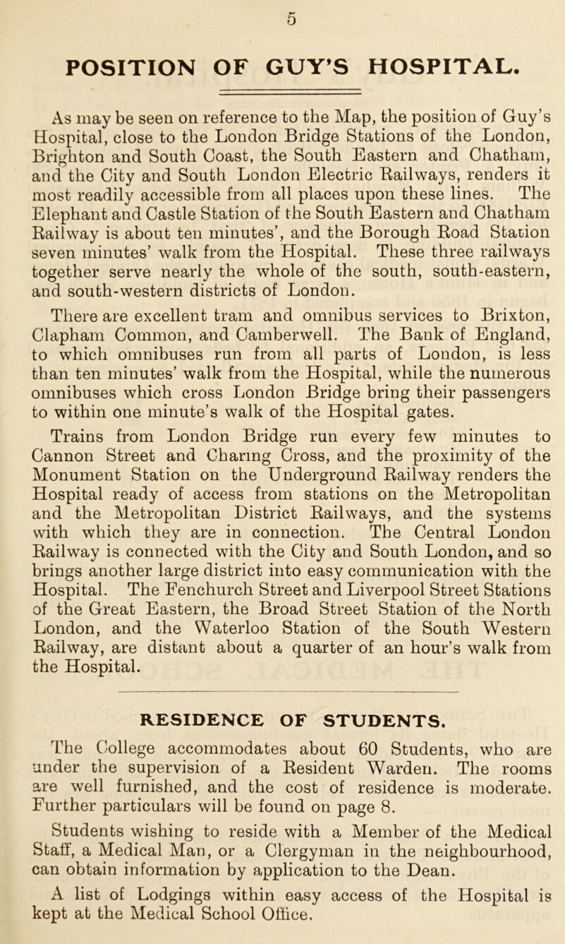 POSITION OF GUY’S HOSPITAL. As may be seen on reference to the Map, the position of Guy’s Hospital, close to the London Bridge Stations of the London, Brighton and South Coast, the South Eastern and Chatham, and the City and South London Electric Bailways, renders it most readily accessible from all places upon these lines. The Elephant and Castle Station of the South Eastern and Chatham Railway is about ten minutes’, and the Borough Road Station seven minutes’ walk from the Hospital. These three railways together serve nearly the whole of the south, south-eastern, and south-western districts of London. There are excellent tram and omnibus services to Brixton, Clapham Common, and Camberwell. The Bank of England, to which omnibuses run from all parts of London, is less than ten minutes’ walk from the Hospital, while the numerous omnibuses which cross London Bridge bring their passengers to within one minute’s walk of the Hospital gates. Trains from London Bridge run every few minutes to Cannon Street and Charing Cross, and the proximity of the Monument Station on the Underground Railway renders the Hospital ready of access from stations on the Metropolitan and the Metropolitan District Railways, and the systems with which they are in connection. The Central London Railway is connected with the City and South London, and so brings another large district into easy communication with the Hospital. The Fenchurch Street and Liverpool Street Stations of the Great Eastern, the Broad Street Station of the North London, and the Waterloo Station of the South Western Railway, are distant about a quarter of an hour’s walk from the Hospital. RESIDENCE OF STUDENTS. The College accommodates about 60 Students, who are under the supervision of a Resident Warden. The rooms are well furnished, and the cost of residence is moderate. Further particulars will be found on page 8. Students wishing to reside with a Member of the Medical Staff, a Medical Man, or a Clergyman in the neighbourhood, can obtain information by application to the Dean. A list of Lodgings within easy access of the Hospital is kept at the Medical School Office.