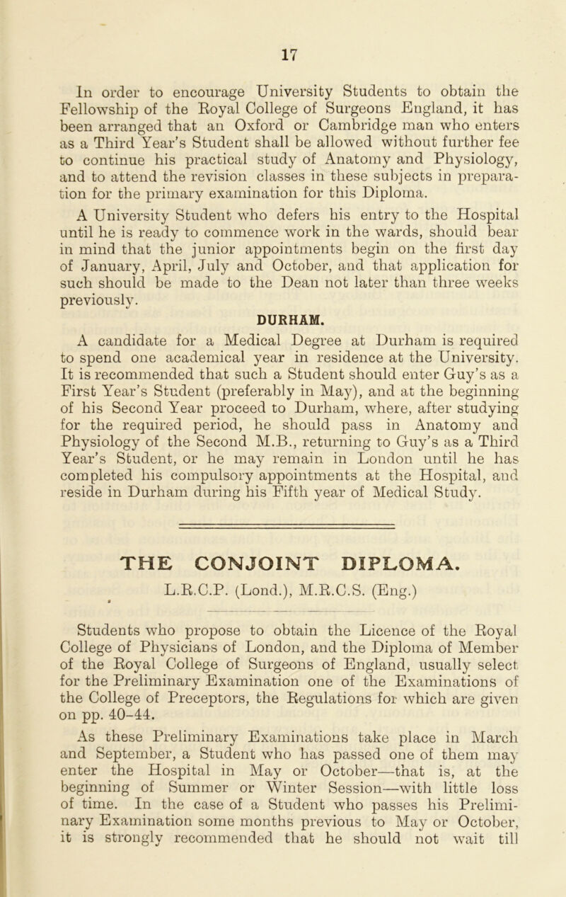 In order to encourage University Students to obtain the Fellowship of the Eoyal College of Surgeons England, it has been arranged that an Oxford or Cambridge man who enters as a Third Year’s Student shall be allowed without further fee to continue his practical study of Anatomy and Physiology, and to attend the revision classes in these subjects in prepara- tion for the primary examination for this Diploma. A University Student who defers his entry to the Hospital until he is ready to commence work in the wards, should bear in mind that the junior appointments begin on the first day of January, April, July and October, and that application for such should be made to the Dean not later than three weeks previously. DURHAM. A candidate for a Medical Degree at Durham is required to spend one academical year in residence at the University. It is recommended that such a Student should enter Guy’s as a First Year’s Student (preferably in May), and at the beginning of his Second Year proceed to Durham, where, after studying for the required period, he should pass in Anatomy and Physiology of the Second M.B., returning to Guy’s as a Third Year’s Student, or he may remain in London until he has completed his compulsory appointments at the Hospital, and reside in Durham during his Fifth year of Medical Study. THE CONJOINT DIPLOMA. L.K.C.P. (Lond.), M.R.C.S. (Eng.) Students who propose to obtain the Licence of the Royal College of Physicians of London, and the Diploma of Member of the Royal College of Surgeons of England, usually select for the Preliminary Examination one of the Examinations of the College of Preceptors, the Regulations for which are given on pp. 40-44. As these Preliminary Examinations take place in March and September, a Student who has passed one of them may enter the Hospital in May or October—that is, at the beginning of Summer or Winter Session—with little loss of time. In the case of a Student who passes his Prelimi- nary Examination some months previous to May or October, it is strongly recommended that he should not wait till