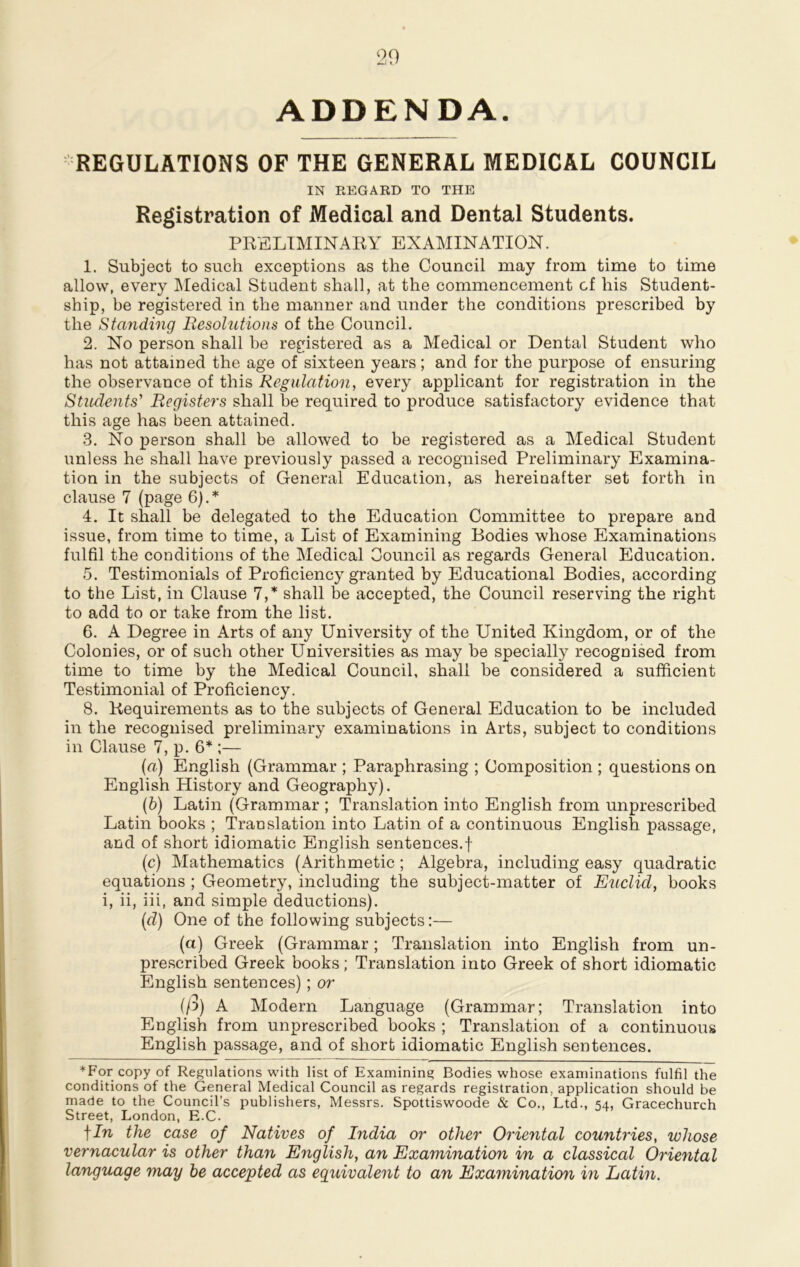 ADDENDA. REGULATIONS OF THE GENERAL MEDICAL COUNCIL IN REGARD TO THE Registration of Medical and Dental Students. PRELIMINARY EXAMINATION. 1. Subject to such exceptions as the Council may from time to time allow, every Medical Student shall, at the commencement cf his Student- ship, be registered in the manner and under the conditions prescribed by the Standing Resolutions of the Council. 2. No person shall be registered as a Medical or Dental Student who has not attained the age of sixteen years; and for the purpose of ensuring the observance of this Regulation, every applicant for registration in the Students' Registers shall be required to produce satisfactory evidence that this age has been attained. 3. No person shall be allowed to be registered as a Medical Student unless he shall have previously passed a recognised Preliminary Examina- tion in the subjects of General Education, as hereinafter set forth in clause 7 (page 6).* 4. It shall be delegated to the Education Committee to prepare and issue, from time to time, a List of Examining Bodies whose Examinations fulfil the conditions of the Medical Council as regards General Education. 5. Testimonials of Proficiency granted by Educational Bodies, according to the List, in Clause 7,* shall be accepted, the Council reserving the right to add to or take from the list. 6. A Degree in Arts of any University of the United Kingdom, or of the Colonies, or of such other Universities as may be specially recognised from time to time by the Medical Council, shall be considered a sufficient Testimonial of Proficiency. 8. Requirements as to the subjects of General Education to be included in the recognised preliminary examinations in Arts, subject to conditions in Clause 7, p. 6* ;— (а) English (Grammar ; Paraphrasing ; Composition ; questions on English History and Geography). (б) Latin (Grammar ; Translation into English from unprescribed Latin books ; Translation into Latin of a continuous English passage, and of short idiomatic English sentences.f (c) Mathematics (Arithmetic ; Algebra, including easy quadratic equations ; Geometry, including the subject-matter of Euclid, books i, ii, iii, and simple deductions). (d) One of the following subjects:— (a) Greek (Grammar; Translation into English from un- prescribed Greek books; Translation into Greek of short idiomatic English sentences); or (/)) A Modern Language (Grammar; Translation into English from unprescribed books ; Translation of a continuous English passage, and of short idiomatic English sentences. *For copy of Regulations with list of Examining Bodies whose examinations fulfil the conditions of the General Medical Council as regards registration, application should be made to the Council’s publishers, Messrs. Spottiswoode & Co., Ltd., 54, Gracechurch Street, London, E.C. tIn the case of Natives of India or other Oriental countries, whose vernacular is other than English, an Examination in a classical Oriental language may be accepted as equivalent to an Examinaticm in Latin.