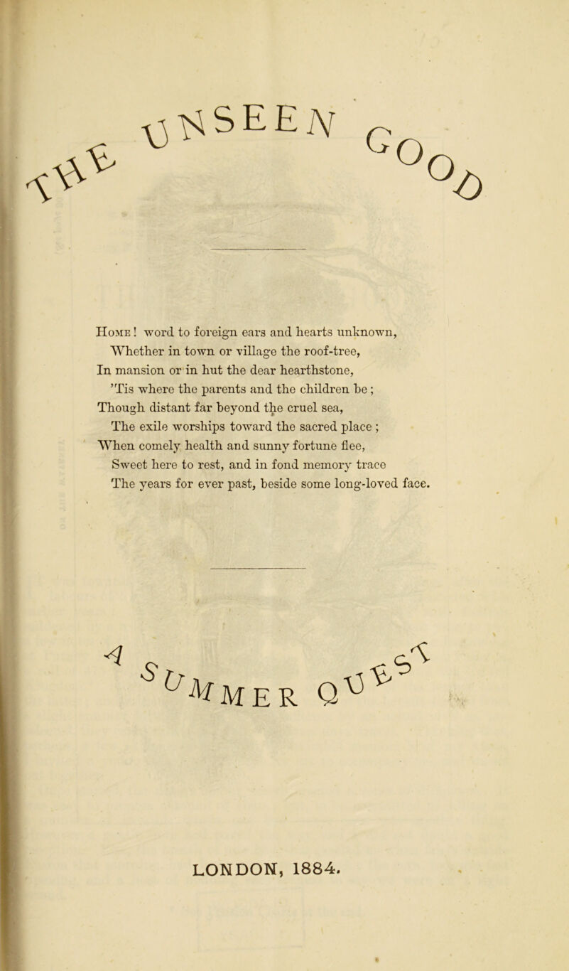 Home ! word to foreign ears and hearts unknown, Whether in town or village the roof-tree, In mansion or in hut the dear hearthstone, ’Tis where the parents and the children he ; Though distant far beyond the cruel sea, The exile worships toward the sacred place ; When comely health and sunny fortune flee, Sweet here to rest, and in fond memory trace The years for ever past, beside some long-loved face. LONDON, 1884.
