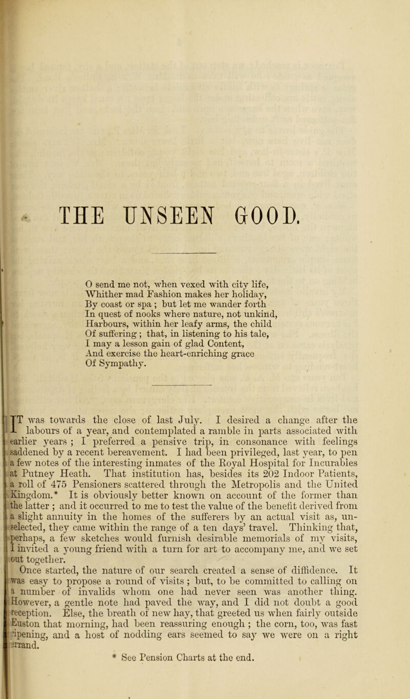 THE UNSEEN GOOD. 0 send me not, when vexed with city life, Whither mad Fashion makes her holiday, By coast or spa ; but let me wander forth In quest of nooks where nature, not unkind, Harbours, within her leafy arms, the child Of suffering ; that, in listening to his tale, 1 may a lesson gain of glad Content, And exercise the heart-enriching grace Of Sympathy. IT was towards the close of last July. I desired a change after the labours of a year, and contemplated a ramble in parts associated with earlier years ; I preferred a pensive trip, in consonance with feelings saddened by a recent bereavement. I had been privileged, last year, to pen a few notes of the interesting inmates of the Royal Hospital for Incurables at Putney Heath. That institution has, besides its 202 Indoor Patients, a roll of 475 Pensioners scattered through the Metropolis and the United Kingdom.* It is obviously better known on account of the former than the latter ; and it occurred to me to test the value of the benefit derived from a slight annuity in the homes of the sufferers by an actual visit as, un- selected, they came within the range of a ten days5 travel. Thinking that, perhaps, a few sketches would furnish desirable memorials of my visits, I invited a young friend with a turn for art to accompany me, and we set out together. Once started, the nature of our search created a sense of diffidence. It was easy to propose a round of visits ; but, to be committed to calling on a number of invalids whom one had never seen was another thing. However, a gentle note had paved the way, and I did not doubt a good reception. Else, the breath of new hay, that greeted us when fairly outside Euston that morning, had been reassuring enough ; the corn, too, was fast ipening, and a host of nodding ears seemed to say we were on a right errand. * See Pension Charts at the end.