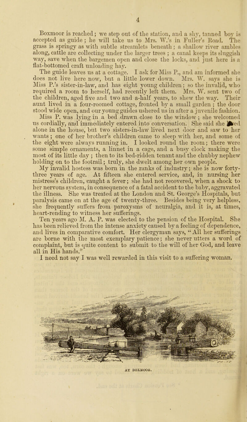 Boxmoor is reached; we step out of the station, and a shy, tanned hoy is accepted as guide ; he will take us to Mrs. W.’s in Fuller’s Road. The grass is springy as with subtle streamlets beneath ; a shallow river ambles along, cattle are collecting under the larger trees ; a canal keeps its sluggish way, save when the bargemen open and close the locks, and just here is a flat-bottomed craft unloading hay. The guide leaves us at a cottage. I ask for Miss P., and am informed she does not live here now, but a little lower down. Mrs. W. says she is Miss P.’s sister-in-law, and has eight young children ; so the invalid, who required a room to herself, had recently left them. Mrs. W. sent two of the children, aged five and two and a-half years, to shew the way. Their aunt lived in a four-roomed cottage, fronted by a small garden ; the door stood wide open, and ouryoungguid.es ushered us in after a juvenile fashion. Miss P. was lying in a bed drawn close to the window ; she welcomed us cordially, and immediately entered into conversation. She said she J^red alone in the house, but two sisters-in-law lived next door and saw to her wants ; one of her brother’s children came to sleep with her, and some of the eight were always running in. I looked round the room; there were some simple ornaments, a linnet in a cage, and a busy clock making the most of its little day ; then to its bed-ridden tenant and the chubby nephew holding on to the footrail; truly, she dwelt among her own people. My invalid hostess was born in the ranks of industry; she is now forty- three years of age. At fifteen she entered service, and, in nursing her mistress’s children, caught a fever; she had not recovered, when a shock to her nervous system, in consequence of a fatal accident to the baby, aggravated the illness. She was treated at the London and St. George’s Hospitals, but paralysis came on at the age of twenty-three. Besides being very helpless, she frequently suffers from paroxysms of neuralgia, and it is, at times, heart-rending to witness her sufferings. Ten years ago M. A. P. was elected to the pension of the Hospital. She has been relieved from the intense anxiety caused by a feeling of dependence, and lives in comparative comfort. Her clergyman says, “ All her sufferings are borne with the most exemplary patience; she never utters a word of complaint, but is quite content to submit to the will of her God, and leave all in His hands.” I need not say I was well rewarded in this visit to a suffering woman. AT BOXMOOB.