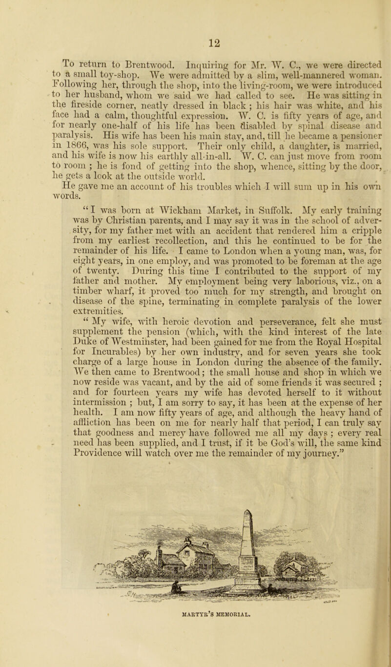 To return to Brentwood. Inquiring for Mr. W. C., we were directed to a small toy-shop. We were admitted by a slim, well-mannered woman, hollowing her, through the shop, into the living-room, we were introduced to her husband, whom we said we had called to see. He was sitting in the fireside corner, neatly dressed in black ; his hair was white, and his face had a calm, thoughtful expression. W. C. is fifty years of age, and for nearly one-half of his life has been disabled by spinal disease and paralysis. His wife has been his main stay, and, till lie became a pensioner in 1866, was his sole support. Their only child, a daughter, is married, and his wife is now his earthly all-in-all. W. C. can just move from room to room ; he is fond of getting into the shop, whence, sitting by the door, he gets a look at the outside world. He gave me an account of his troubles which I will sum up in his own words. “ I was born at Wickham Market, in Suffolk. My early training was by Christian parents, and I may say it was in the school of adver- sity, for my father met with an accident that rendered him a cripple from my earliest recollection, and this he continued to be for the remainder of his life. I came to London when a young man, was, for eight years, in one employ, and was promoted to be foreman at the age of twenty. During this time I contributed to the support of my father and mother. My employment being very laborious, viz., on a timber wharf, it proved too much for my strength, and brought on disease of the spine, terminating in complete paralysis of the lower extremities. “ My wife, with heroic devotion and perseverance, felt she must supplement the pension (which, with the kind interest of the late Duke of Westminster, had been gained for me from the Royal Hospital for Incurables) by her own industry, and for seven years she took charge of a large house in London during the absence of the family. We then came to Brentwood; the small house and shop in which we now reside was vacant, and by the aid of some friends it was secured ; and for fourteen years my wife has devoted herself to it without intermission ; but, I am sorry to say, it has been at the expense of her health. I am now fifty years of age, and although the heavy hand of affliction has been on me for nearly half that period, I can truly say that goodness and mercy have followed me all my clays ; every real need has been supplied, and I trust, if it be God’s will, the same kind Providence will watch over me the remainder of my journey.” martyr’s memorial.