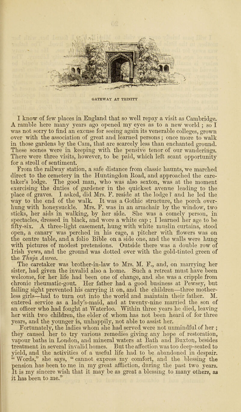 A ramble here many years ago opened my eyes as to a new world ; so I was not sorry to find an excuse for seeing again its venerable colleges, grown over with the association of great and learned persons; once more to walk in those gardens by the Cam, that are scarcely less than enchanted ground. These scenes were in keeping with the pensive tenor of our wanderings. There were three visits, however, to be paid, which left scant opportunity for a stroll of sentiment. From the railway station, a safe distance from classic haunts, we marched direct to the cemetery in the Huntingdon Hoad, and approached the care- taker’s lodge. The good man, who was also sexton, was at the moment exercising the duties of gardener in the quickset avenue leading to the place of graves. I asked, did Mrs. F. reside at the lodge 1 and he led the way to the end of the walk. It was a Gothic structure, the porch over- hung with honeysuckle. Mrs. F. was in an armchair by the window, two sticks, her aids in walking, by her side. She was a comely person, in spectacles, dressed in black, and wore a white cap ; I learned her age to be fifty-six. A tliree-light casement, hung with white muslin curtains, stood open, a canary was perched in his cage, a pitcher with flowers was on the centre table, and a folio Bible on a side one, and the walls were hung with pictures of modest pretensions. Outside there was a double row of Irish yews, and the ground was dotted over with the gold-tinted green of the Thuja Aurea. The caretaker was brother-in-law to Mrs. M. F., and, on marrying her sister, had given the invalid also a home. Such a retreat must have been welcome, for her life had been one of change, and she was a cripple from chronic rheumatic-gout. Her father had a good business at Pewsey, but failing sight prevented his carrying it on, and the children—three mother- less girls—had to turn out into the world and maintain their father. M. entered service as a lady’s-maid, and at twenty-nine married the son of an officer who had fought at Waterloo. Within three years he died, leaving her with two children, the elder of whom has not been heard of for three years, and the younger is, unhappily, not able to assist her. Fortunately, the ladies whom she had served were not unmindful of her ; they caused her to try various remedies giving any hope of restoration, vapour baths in London, and mineral waters at Bath and Buxton, besides treatment in several invalid homes. But the affection was too deep-seated to yield, and the activities of a useful life had to be abandoned in despair. “ Words,” she says, “ cannot express my comfort, and the blessing the pension has been to me in my great affliction, during the past two years. It is my sincere wish that it may be as great a blessing to many others, as it has been to me.”