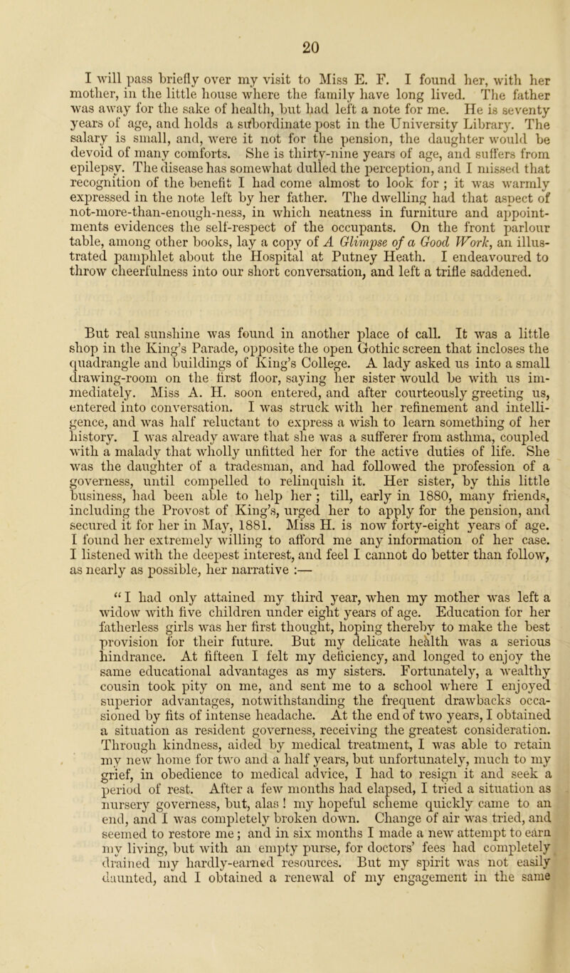 I will pass briefly over my visit to Miss E. F. I found her, with her mother, in the little house where the family have long lived. The father was away for the sake of health, but had left a note for me. He is seventy years of age, and holds a subordinate post in the University Library. The salary is small, and, were it not for the pension, the daughter would be devoid of many comforts. She is thirty-nine years of age, and suffers from epilepsy. The disease has somewhat dulled the perception, and I missed that recognition of the benefit I had come almost to look for ; it was warmly expressed in the note left by her father. The dwelling had that aspect of not-more-than-enougli-nes3, in which neatness in furniture and appoint- ments evidences the self-respect of the occupants. On the front parlour table, among other books, lay a copy of A Glimpse of a Good Work, an illus- trated pamphlet about the Hospital at Putney Heath. I endeavoured to throw cheerfulness into our short conversation, and left a trifle saddened. But real sunshine was found in another place of call. It was a little shop in the King’s Parade, opposite the open Gothic screen that incloses the quadrangle and buildings of King’s College. A lady asked us into a small drawing-room on the first floor, saying her sister would be with us im- mediately. Miss A. H. soon entered, and after courteously greeting us, entered into conversation. I was struck with her refinement and intelli- gence, and was half reluctant to express a wish to learn something of her history. I was already aware that she was a sufferer from asthma, coupled with a malady that wholly unfitted her for the active duties of life. She was the daughter of a tradesman, and had followed the profession of a governess, until compelled to relinquish it. Her sister, by this little business, had been able to help her ; till, early in 1880, many friends, including the Provost of King’s, urged her to apply for the pension, and secured it for her in May, 1881. Miss H. is now forty-eight years of age. I found her extremely willing to afford me any information of her case. I listened with the deepest interest, and feel I cannot do better than follow, as nearly as possible, her narrative :— “ I had only attained my third year, when my mother was left a widow with five children under eight years of age. Education for her fatherless girls was her first thought, hoping thereby to make the best provision for their future. But my delicate heklth was a serious hindrance. At fifteen I felt my deficiency, and longed to enjoy the same educational advantages as my sisters. Fortunately, a wealthy cousin took pity on me, and sent me to a school where I enjoyed superior advantages, notwithstanding the frequent drawbacks occa- sioned by fits of intense headache. At the end of two years, I obtained a situation as resident governess, receiving the greatest consideration. Through kindness, aided by medical treatment, I was able to retain my new home for two and a half years, but unfortunately, much to my grief, in obedience to medical advice, I had to resign it and seek a period of rest. After a few months had elapsed, I tried a situation as nursery governess, but, alas ! my hopeful scheme quickly came to an end, and I was completely broken down. Change of air was tried, and seemed to restore me; and in six months I made a new attempt to earn my living, but with an empty purse, for doctors’ fees had completely drained my hardly-earned resources. But my spirit was not easily daunted, and I obtained a renewal of my engagement in the same