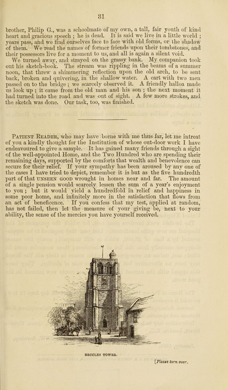 brother, Philip G., was a schoolmate of my own, a tall, fair youth of kind heart and gracious speech ; he is dead. It is said we live in a little world ; years pass, and we find ourselves face to lace with old forms, or the shadow of them. We read the names of former friends upon their tombstones, and their possessors live for a moment to us, and all is again a silent void. We turned away, and strayed on the grassy bank. My companion took out his sketch-book. The stream was rippling in the beams of a summer noon, that threw a shimmering reflection upon the old arch, to be sent back, broken and quivering, in the shallow water. A cart with two men passed on to the bridge ; we scarcely observed it. A friendly halloa made us look up ; it came from the old man and his son ; the next moment it had turned into the road and was out of sight. A few more strokes, and the sketch was done. Our task, too, was finished. Patient Reader, who may have borne with me thus far, let me intreat of you a kindly thought for the Institution of whose out-door work I have endeavoured to give a sample. It has gained many friends through a sight of the well-appointed Home, and the Two Hundred who are spending their remaining days, supported by the comforts that wealth and benevolence can secure for their relief. If your sympathy has been aroused by any one of the cases I have tried to depict, remember it is but as the five hundredth part of that unseen good wrought in homes near and far. The amount of a single pension would scarcely lessen the sum of a year’s enjoyment to you ; but it would yield a hundredfold in relief and happiness in some poor home, and infinitely more in the satisfaction that hows from an act of beneficence. If you confess that my test, applied at random, has not failed, then let the measure of your giving be, next to your ability, the sense of the mercies you have yourself received. H BECCLES TOWER. [.Please turn over.