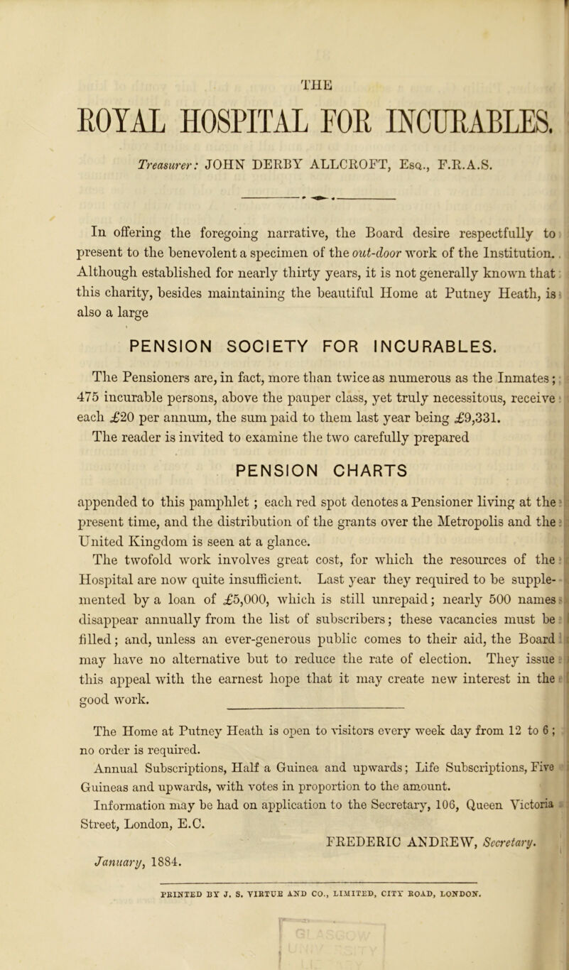 THE ROYAL HOSPITAL FOR INCURABLES. Treasurer: JOHN DERBY ALLCROFT, Esq., F.R.A.S. In offering the foregoing narrative, the Board desire respectfully to present to the benevolent a specimen of the out-door work of the Institution. Although established for nearly thirty years, it is not generally known that this charity, besides maintaining the beautiful Home at Putney Heath, is also a large PENSION SOCIETY FOR INCURABLES. The Pensioners are, in fact, more than twice as numerous as the Inmates; 475 incurable persons, above the pauper class, yet truly necessitous, receive each .£20 per annum, the sum paid to them last year being £9,331. The reader is invited to examine the two carefully prepared PENSION CHARTS appended to this pamphlet ; each red spot denotes a Pensioner living at the present time, and the distribution of the grants over the Metropolis and the United Kingdom is seen at a glance. The twofold work involves great cost, for which the resources of the Hospital are now quite insufficient. Last year they required to be supple- mented by a loan of £5,000, which is still unrepaid; nearly 500 names disappear annually from the list of subscribers; these vacancies must be I filled; and, unless an ever-generous public comes to their aid, the Board may have no alternative but to reduce the rate of election. They issue this appeal with the earnest hope that it may create new interest in the | good work. The Home at Putney Heath is open to visitors every week day from 12 to 6 ; no order is required. Annual Subscriptions, Half a Guinea and upwards; Life Subscriptions, Five Guineas and upwards, with votes in proportion to the amount. Information may be had on application to the Secretary, 106, Queen Victoria Street, London, E.C. FREDERIC ANDREW, Secretary. January, 1884. PRINTED BY J. S. VIRTUE AND CO., LIMITED, CITY ROAD, LONDON. 1