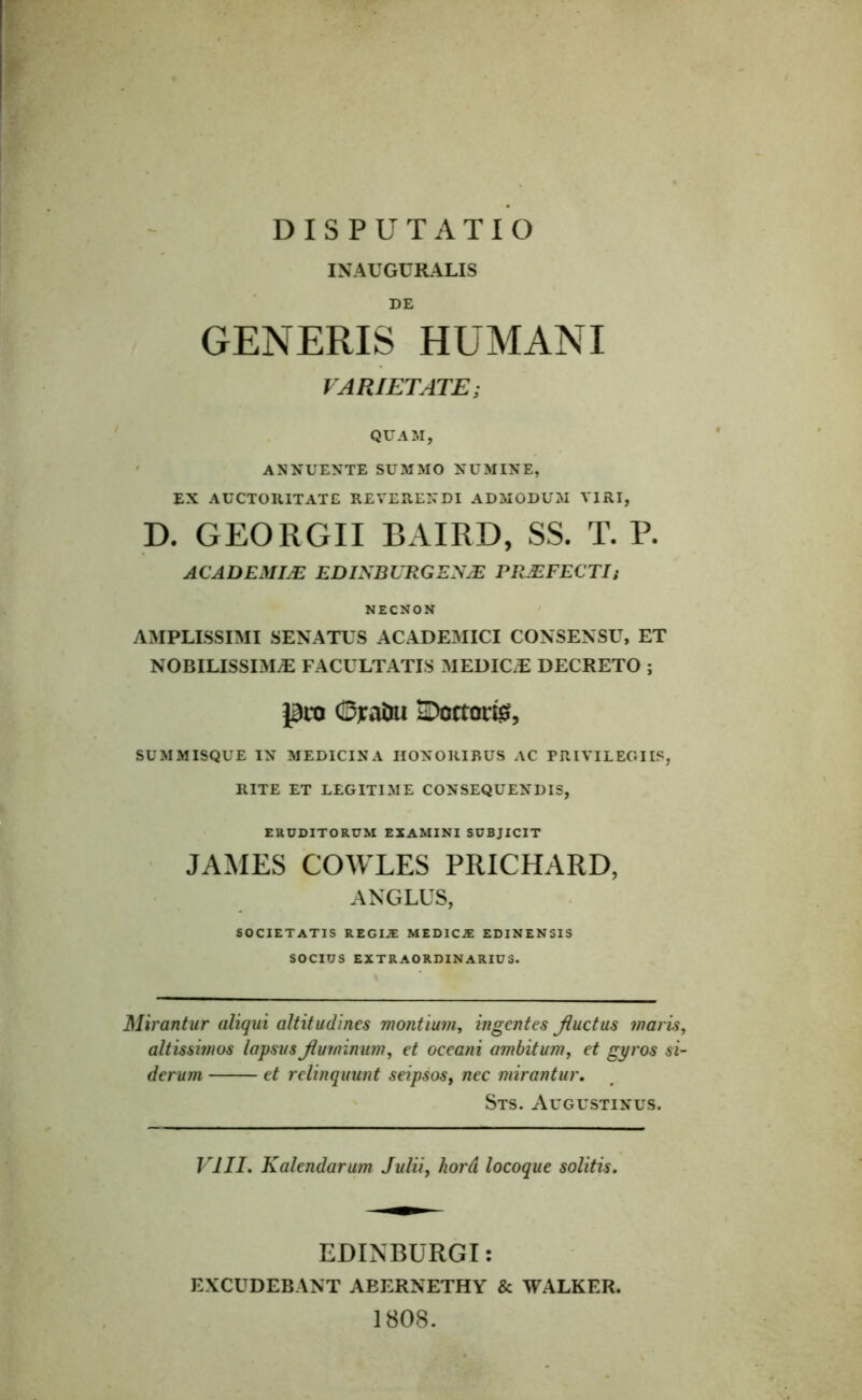 INAUGURALIS DE GENERIS HUMANI VARIETATE; QUAM, ANNUENTE SUMMO NUMINE, EX AUCTORITATE REVERENDI ADMODUM VIRI, D. GEORGII BAIRD, SS. T. P. ACADEMIJE EDINBURGENJE PRAEFECTI; NECNON AMPLISSIMI SENATUS ACADEMICI CONSENSU, ET NOBILISSIMAE FACULTATIS MEDICiE DECRETO ; pro (Djrafcu SDcctarfe, SUMMISQUE IN MEDICINA HONORIBUS AC PRIVILEGIIS, RITE ET LEGITIME CONSEQUENDIS, ERUDITORUM EXAMINI SUBJICIT JAMES COWLES PRICHARD, ANGLUS, SOCIETATIS REGIiE MEDICiE EDINENSIS SOCIUS EXTRAORDINARIUS. Mirantur aliqui altitudines montium, ingentes Jluctus maris, altissimos lapsus Jluminum, et oceani ambitum, et gyros si- derum et relinquunt seipsos, nec mirantur. Sts. Augustinus. VIII. Kalendarum Julii, hord locoque solitis. EDINBURGI: EXCUDEBANT ABERNETHY & WALKER. 1808.