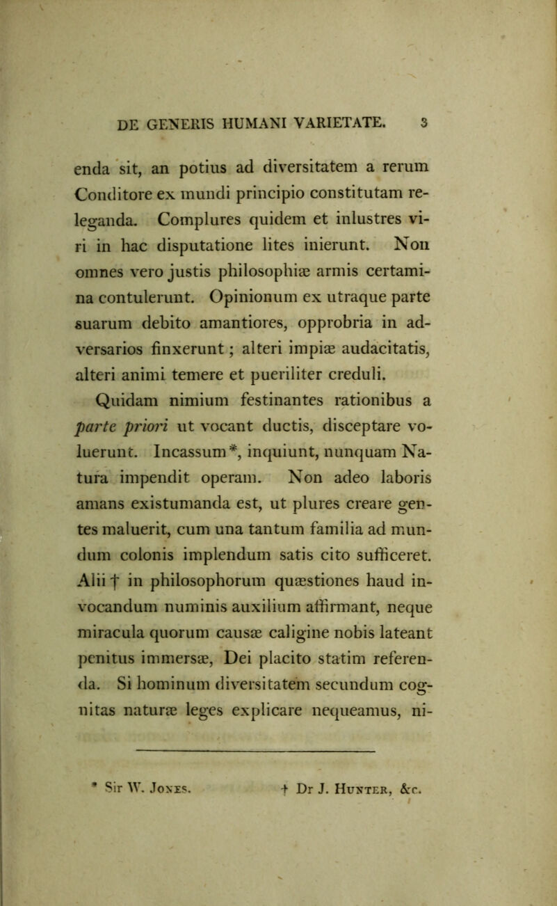 enda sit, an potius ad diversitatem a rerum Conditore ex mundi principio constitutam re- leganda. Complures quidem et inlustres vi- ri in hac disputatione lites inierunt. Non omnes vero justis philosophiae armis certami- na contulerunt. Opinionum ex utraque parte suarum debito amantiores, opprobria in ad- versarios finxerunt; alteri impiae audacitatis, alteri animi temere et pueriliter creduli. Quidam nimium festinantes rationibus a parte priori ut vocant ductis, disceptare vo- luerunt. Incassum*, inquiunt, nunquam Na- tura impendit operam. Non adeo laboris amans existumanda est, ut plures creare gen- tes maluerit, cum una tantum familia ad mun- dum colonis implendum satis cito sufficeret. Alii f in philosophorum quaestiones haud in- vocandum numinis auxilium affirmant, neque miracula quorum causae caligine nobis lateant penitus immersae, Dei placito statim referen- da. Si hominum diversitatem secundum cog- nitas naturae leges explicare nequeamus, ni- t Dr J. Hunter, &c. Sir W. Jones.