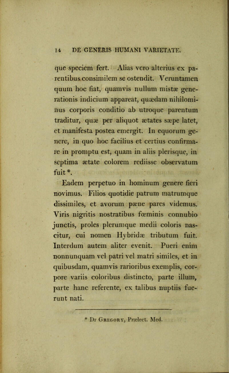 que speciem fert. Alias vero alterius ex pa- rentibus, consimilem se ostendit. Veruntamen quum hoc fiat, quamvis nullum mistae gene- rationis indicium appareat, quaedam nihilomi- nus corporis conditio ab utroque parentum traditur, quae per aliquot aetates saepe latet, et manifesta postea emergit. In equorum ge- nere, in quo hoc facilius et certius confirma- re in promptu est, quam in aliis plerisque, in septima aetate colorem rediisse observatum fuit*. Eadem perpetuo in hominum genere fieri novimus. Filios quotidie patrum matrumque dissimiles, et avorum paene pares videmus. Viris nigritis nostratibus foeminis connubio junctis, proles plerumque medii coloris nas- citur, cui nomen Hybridae tributum fuit. Interdum autem aliter evenit. Pueri enim nonnunquam vel patri vel matri similes, et in quibusdam, quamvis rarioribus exemplis, cor- pore variis coloribus distincto, parte illum, parte hanc referente, ex talibus nuptiis fue- runt nati. * Dr GregorY, Pradect. Med.