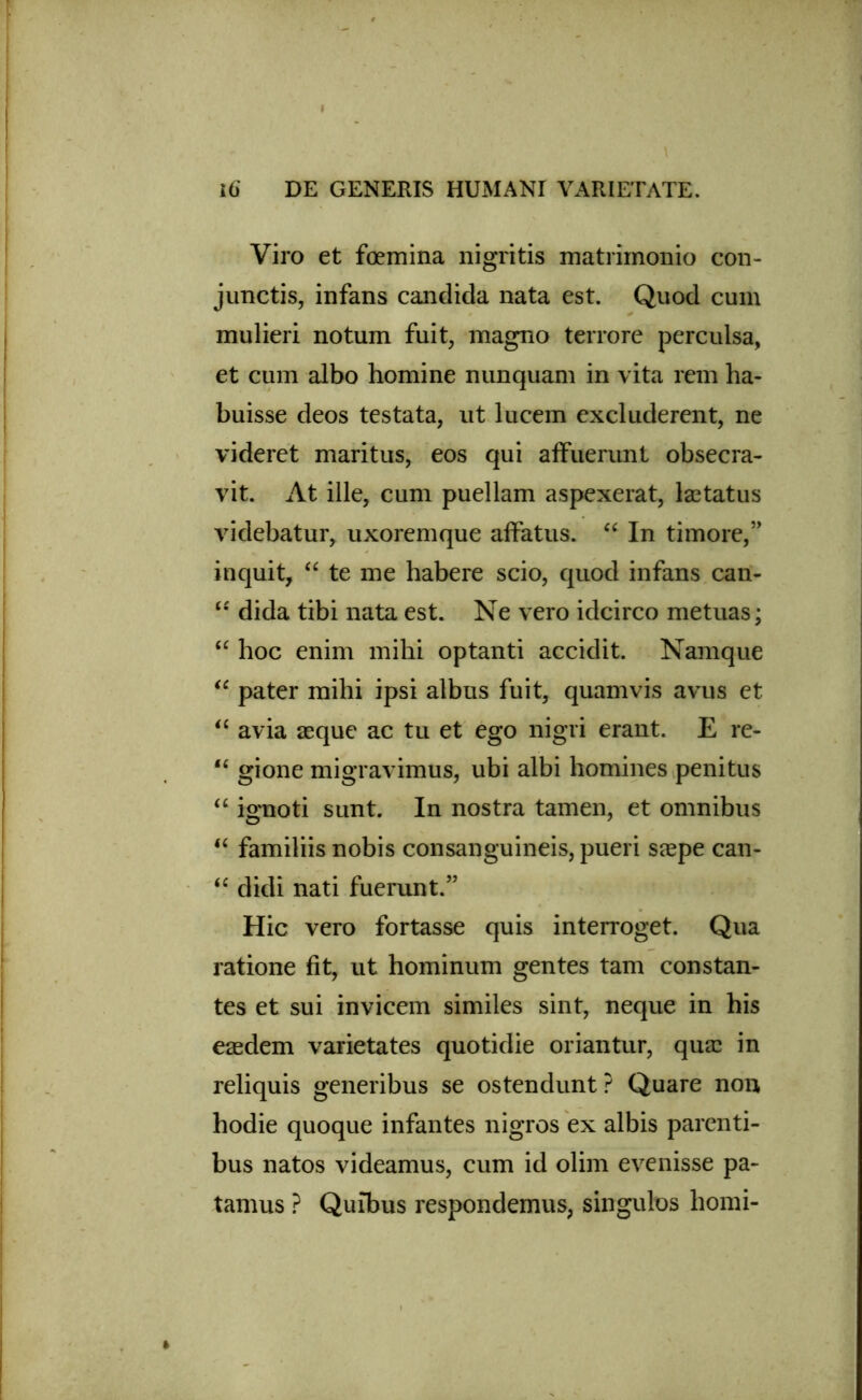 I i6 DE GENERIS HUMANI VARIETATE. Viro et foemina nigritis matrimonio con- junctis, infans candida nata est. Quod cum mulieri notum fuit, magno terrore perculsa, et cum albo homine nunquam in vita rem ha- buisse deos testata, ut lucem excluderent, ne videret maritus, eos qui affuerunt obsecra- vit. At ille, cum puellam aspexerat, laetatus videbatur, uxoremque affatus. “ In timore,” inquit, “ te me habere scio, quod infans can- “ dida tibi nata est. Ne vero idcirco metuas; “ hoc enim mihi optanti accidit. Namque “ pater mihi ipsi albus fuit, quamvis avus et “ avia asque ac tu et ego nigri erant. E re- “ gione migravimus, ubi albi homines penitus “ ignoti sunt. In nostra tamen, et omnibus “ familiis nobis consanguineis, pueri saepe can- “ didi nati fuerunt.” Hic vero fortasse quis interroget. Qua ratione fit, ut hominum gentes tam constan- tes et sui invicem similes sint, neque in his easdem varietates quotidie oriantur, qua? in reliquis generibus se ostendunt? Quare non hodie quoque infantes nigros ex albis parenti- bus natos videamus, cum id olim evenisse pa- tamus ? Quibus respondemus, singulos horni-