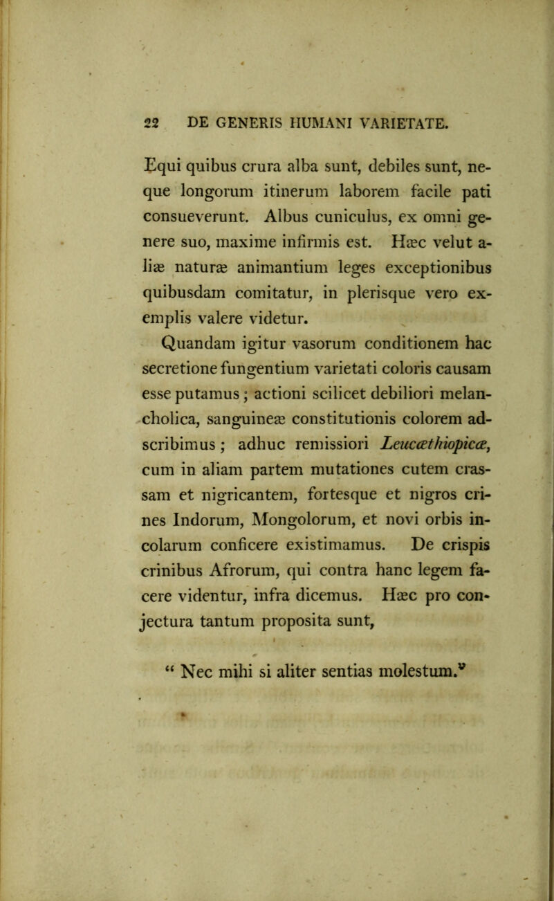 Equi quibus crura alba sunt, debiles sunt, ne- que longorum itinerum laborem facile pati consueverunt. Albus cuniculus, ex omni ge- nere suo, maxime infirmis est. Hcec velut a- lise naturae animantium leges exceptionibus quibusdam comitatur, in plerisque vero ex- emplis valere videtur. Quandam igitur vasorum conditionem hac secretione fungentium varietati coloris causam esse putamus; actioni scilicet debiliori melan- cholica, sanguineae constitutionis colorem ad- scribimus; adhuc remissiori Leuccethiopicce, cum in aliam partem mutationes cutem cras- sam et nigricantem, fortesque et nigros cri- nes Indorum, Mongolorum, et novi orbis in- colarum conficere existimamus. De crispis crinibus Afrorum, qui contra hanc legem fa- cere videntur, infra dicemus. Hcec pro con- jectura tantum proposita sunt, “ Nec mihi si aliter sentias molestum.*