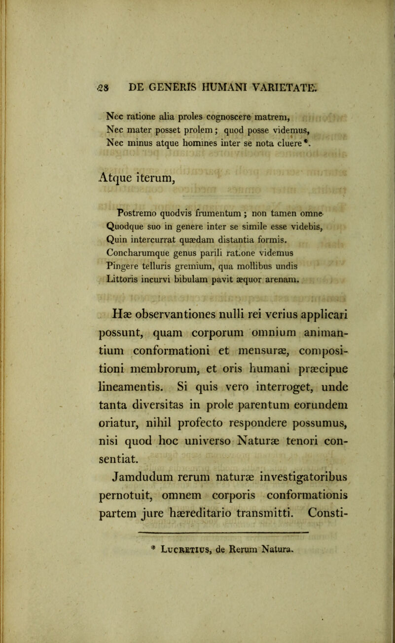 Nec ratione alia proles cognoscere matrem, Nec mater posset prolem; quod posse videmus, Nec minus atque homines inter se nota cluere *. Atque iterum, Postremo quodvis frumentum; non tamen omne Quodque suo in genere inter se simile esse videbis, Quin intercurrat quaedam distantia formis. Concharumque genus parili ratone videmus Pingere telluris gremium, qua mollibus undis Littoris incurvi bibulam pavit aequor arenam. Hae observantiones nulli rei verius applicari possunt, quam corporum omnium animan- tium conformationi et mensurae, composi- tioni membrorum, et oris humani praecipue lineamentis. Si quis vero interroget, unde tanta diversitas in prole parentum eorundem oriatur, nihil profecto respondere possumus, nisi quod hoc universo Naturae tenori con- sentiat. Jamdudum rerum naturae investigatoribus pernotuit, omnem corporis conformationis partem jure haereditario transmitti. Consti- * Lucretius, de Rerum Natura.