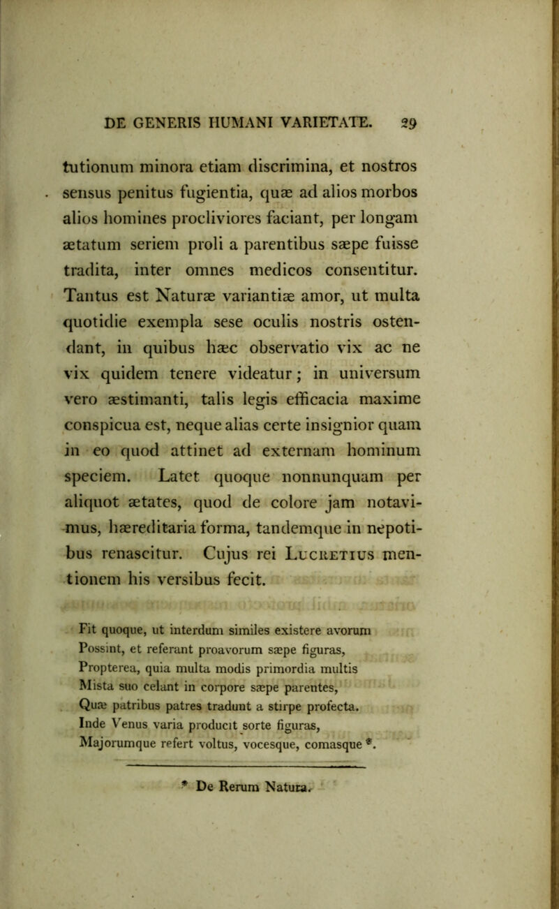 tutionum minora etiam discrimina, et nostros sensus penitus fugientia, quae ad alios morbos alios homines procliviores faciant, per longam aetatum seriem proli a parentibus saepe fuisse tradita, inter omnes medicos consentitur. Tantus est Naturae variantiae amor, ut multa quotidie exempla sese oculis nostris osten- dant, in quibus haec observatio vix ac ne vix quidem tenere videatur; in universum vero aestimanti, talis legis efficacia maxime conspicua est, neque alias certe insignior quam in eo quod attinet ad externam hominum speciem. Latet quoque nonnunquam per aliquot aetates, quod de colore jam notavi- mus, haereditaria forma, tandemque in nepoti- bus renascitur. Cujus rei Lucretius men- tionem his versibus fecit. Fit quoque, ut interdum similes existere avorum Possint, et referant proavorum saepe figuras, Propterea, quia multa modis primordia multis Mista suo celant in corpore saepe parentes, Quaj patribus patres tradunt a stirpe profecta. Inde Venus varia producit sorte figuras, Majorumque refert voltus, vocesque, comasque *. * De Rerum Natura,