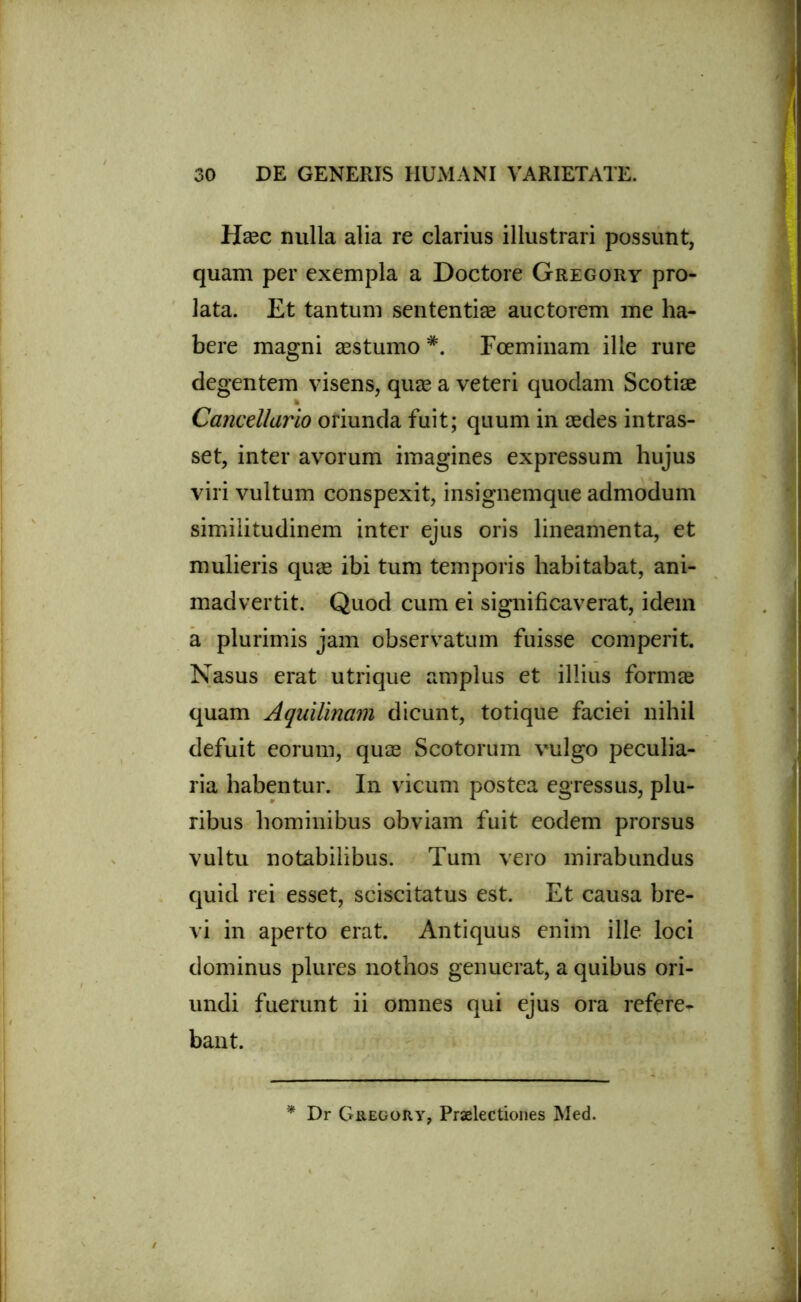 Hsec nulla alia re clarius illustrari possunt, quam per exempla a Doctore Gregory pro- lata. Et tantum sententise auctorem me ha- bere magni aestumo *. Fceminam ille rure degentem visens, quae a veteri quodam Scotiae Cancellario oriunda fuit; quum in aedes intras- set, inter avorum imagines expressum hujus viri vultum conspexit, insignemque admodum similitudinem inter ejus oris lineamenta, et mulieris quae ibi tum temporis habitabat, ani- madvertit. Quod cum ei significaverat, idem a plurimis jam observatum fuisse comperit. Nasus erat utrique amplus et illius formae quam Aquilinam dicunt, totique faciei nihil defuit eorum, quae Scotorum vulgo peculia- ria habentur. In vicum postea egressus, plu- ribus hominibus obviam fuit eodem prorsus vultu notabilibus. Tum vero mirabundus quid rei esset, sciscitatus est. Et causa bre- vi in aperto erat. Antiquus enim ille loci dominus plures nothos genuerat, a quibus ori- undi fuerunt ii omnes qui ejus ora refere- bant. * Dr GregoHy, Praelectiones Med.