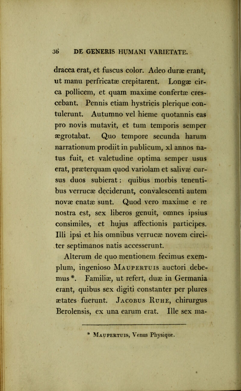 dracea erat, et fuscus color. Adeo durae erant, ut manu perfricatae crepitarent. Longae cir- ca pollicem, et quam maxime confertae cres- cebant. Pennis etiam hystricis plerique con- tulerunt. Autumno vel hieme quotannis eas pro novis mutavit, et tum temporis semper aegrotabat. Quo tempore secunda harum narrationum prodiit in publicum, xl annos na- tus fuit, et valetudine optima semper usus erat, praeterquam quod variolam et salivae cur- sus duos subierat: quibus morbis tenenti- bus verrucae deciderunt, convalescenti autem novae enatae sunt. Quod vero maxime e re nostra est, sex liberos genuit, omnes ipsius consimiles, et hujus alfectionis participes. Illi ipsi et his omnibus verrucae novem circi- ter septimanos natis accesserunt. Alterum de quo mentionem fecimus exem- plum, ingenioso Maupertuis auctori debe- mus *. Familiae, ut refert, duae in Germania erant, quibus sex digiti constanter per plures aetates fuerunt. Jacobus Ruhe, chirurgus Berolensis, ex una earum erat. Ille sex ma- * Maupertuis, Venus Physique.