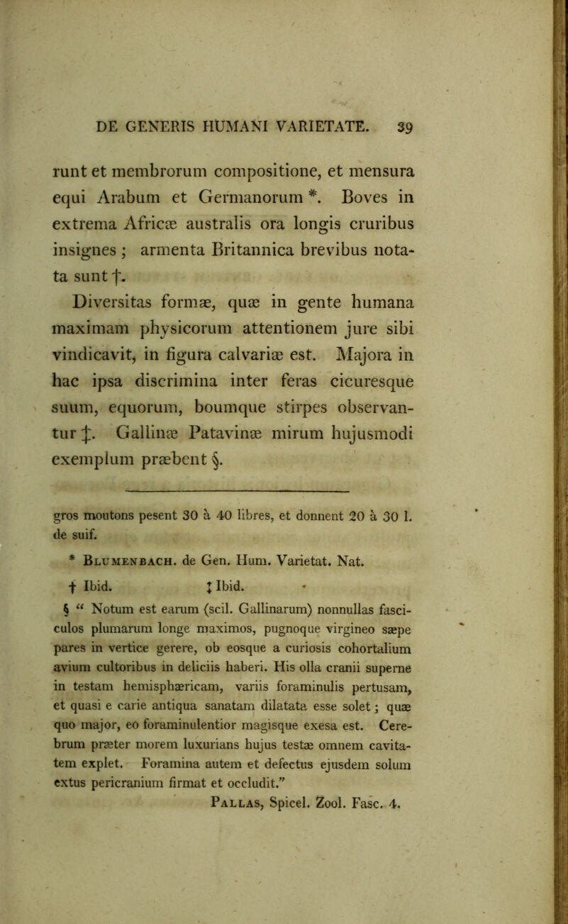 runt et membrorum compositione, et mensura equi Arabum et Germanorum *. Boves in extrema Africas australis ora longis cruribus insignes ; armenta Britannica brevibus nota- ta sunt f. Diversitas formae, quae in gente humana maximam physicorum attentionem jure sibi vindicavit, in figura calvariae est. Majora in hac ipsa discrimina inter feras cicuresque suum, equorum, boumque stirpes observan- tur Gallinae Patavinae mirum hujusmodi exemplum praebent §. gros moutons pesent 30 a 40 libres, et donnent 20 a 30 I. de suif. * Blumenbach. de Gen. Hum. Varietat. Nat. t Ibid. J Ibid. § “ Notum est earum (scii. Gallinarum) nonnullas fasci- culos plumarum longe maximos, pugnoque virgineo saepe pares in vertice gerere, ob eosque a curiosis cohortalium avium cultoribus in deliciis haberi. His olla cranii superne in testam hemisphaericam, variis foraminulis pertusam, et quasi e carie antiqua sanatam dilatata esse solet; quae quo major, eo foraminulentior magisque exesa est. Cere- brum pneter morem luxurians hujus testae omnem cavita- tem explet. Foramina autem et defectus ejusdem solum extus pericranium firmat et occludit.” Pallas, Spicei. Zool. Fasc. 4.