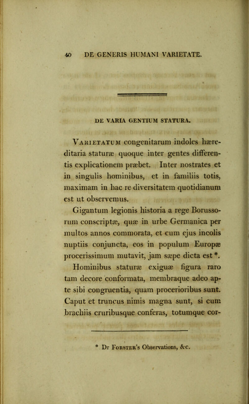 DE VARIA GENTIUM STATURA. Varietatum congenitarum indoles haere- ditaria staturae quoque inter gentes differen- tis explicationem praebet. Inter nostrates et in singulis hominibus, et in familiis totis, maximam in hac re diversitatem quotidianum est ut observemus. Gigantum legionis historia a rege Borusso- rum conscriptae, quae in urbe Germanica per multos annos commorata, et cum ejus incolis nuptiis conjuncta, eos in populum Europae procerissimum mutavit, jam saepe dicta est *. Hominibus staturae exiguae figura raro tam decore conformata, membraque adeo ap- te sibi congruentia, quam procerioribus sunt. Caput et truncus nimis magna sunt, si cum brachiis cruribusque conferas, totumque cor- * Dr Forster^ Observations, A'c.