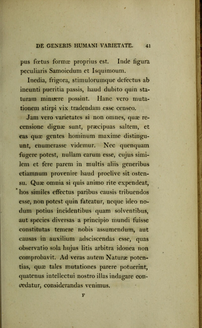 pus foetus formae proprius est. Inde figura peculiaris Samoiedum et Isquimoum. Inedia, frigora, stimulorumque defectus ab ineunti pueritia passis, haud dubito quin sta- turam minuere possint. Hanc vero muta- tionem stirpi vix tradendam esse censeo. Jam vero varietates si non omnes, quae re- censione dignae sunt, praecipuas saltem, et eas quae gentes hominum maxime distingu- unt, enumerasse videmur. Nec quenquam fugere potest, nullam earum esse, cujus simi- lem et fere parem in multis aliis generibus etiamnum provenire haud proclive sit osten- su. Quae omnia si quis animo rite expendeat, * hos similes effectus paribus causis tribuendos esse, non potest quin fateatur, neque ideo no- dum potius incidentibus quam solventibus, aut species diversas a principio mundi fuisse constitutas temere nobis assumendum, aut causas in auxilium adsciscendas esse, quas observatio sola hujus litis arbitra idonea non comprobavit. Ad veras autem Naturae poten- tias, quae tales mutationes parere potuerint, quatenus intellectui nostro illas indagare con- cedatur, considerandas venimus. F