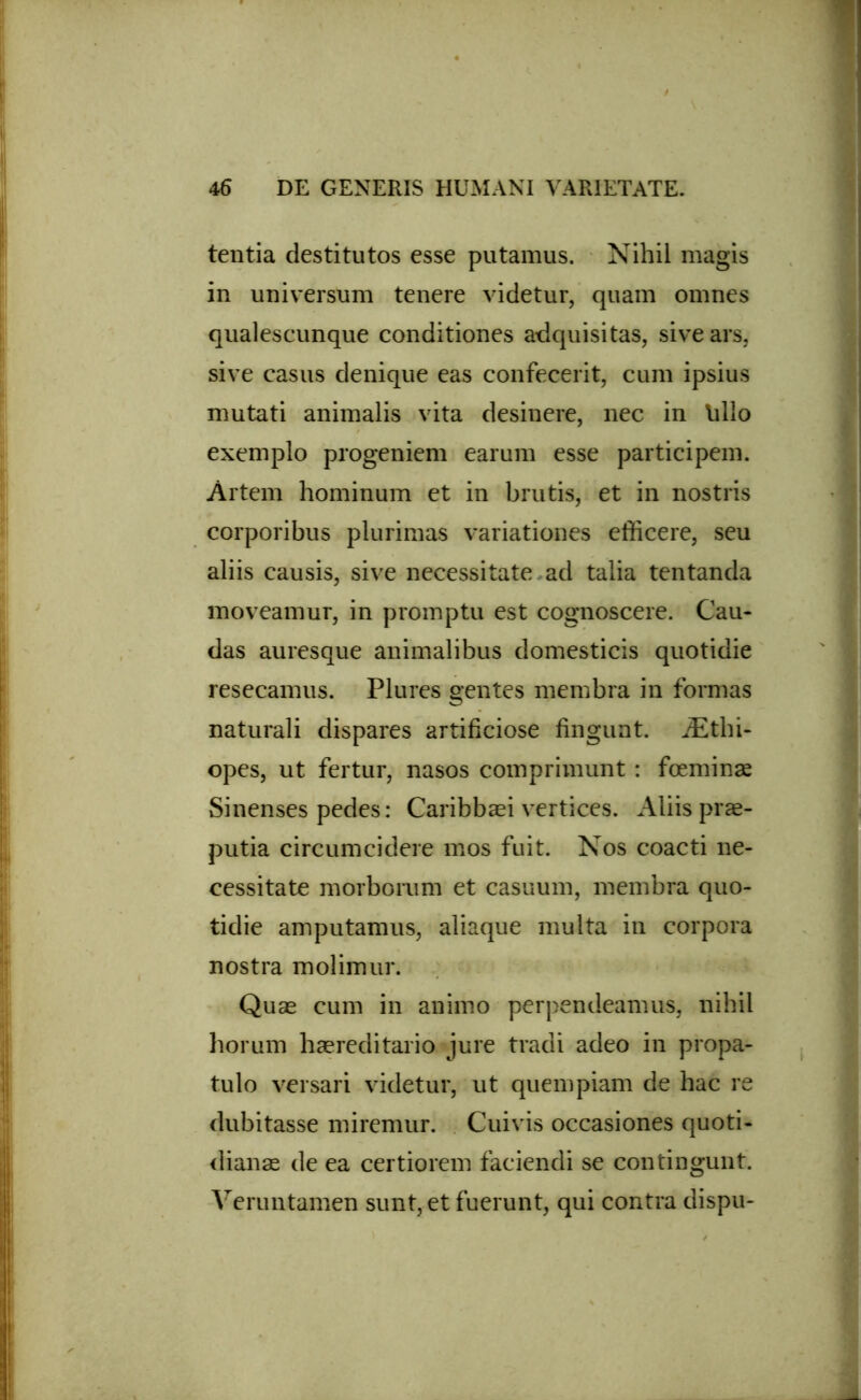 tentia destitutos esse putamus. Nihil magis in universum tenere videtur, quam omnes qualescunque conditiones adquisitas, sive ars, sive casus denique eas confecerit, cum ipsius mutati animalis vita desinere, nec in Villo exemplo progeniem earum esse participem. Artem hominum et in brutis, et in nostris corporibus plurimas variationes efficere, seu aliis causis, sive necessitate ad talia tentanda moveamur, in promptu est cognoscere. Cau- das auresque animalibus domesticis quotidie resecamus. Plures gentes membra in formas naturali dispares artificiose fingunt. iEthi- opes, ut fertur, nasos comprimunt : foeminas Sinenses pedes: Caribbaei vertices. Aliis prae- putia circumcidere mos fuit. Nos coacti ne- cessitate morborum et casuum, membra quo- tidie amputamus, aliaque multa in corpora nostra molimur. Quas cum in animo perpendeamus, nihil horum haereditario jure tradi adeo in propa- tulo versari videtur, ut quempiam de hac re dubitasse miremur. Cuivis occasiones quoti- dianas de ea certiorem faciendi se contingunt. Veruntamen sunt, et fuerunt, qui contra dispu-