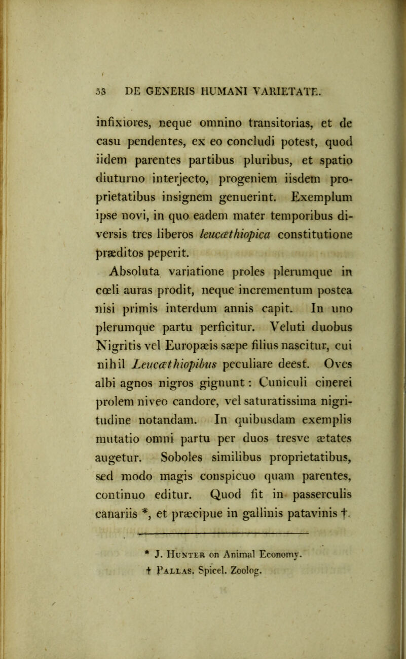 infixiores, neque omnino transitorias, et de casu pendentes, ex eo concludi potest, quod iidem parentes partibus pluribus, et spatio diuturno interjecto, progeniem iisdem pro- prietatibus insignem genuerint. Exemplum ipse novi, in quo eadem mater temporibus di- versis tres liberos leucathiopica constitutione praeditos peperit. Absoluta variatione proles plerumque in coeli auras prodit, neque incrementum postea nisi primis interdum annis capit. In uno plerumque partu perficitur. Veluti duobus Nigritis vel Europaeis saepe filius nascitur, cui nihil Leucathiopibus peculiare deest. Oves albi agnos nigros gignunt: Cuniculi cinerei prolem niveo candore, vel saturatissima nigri- tudine notandam. In quibusdam exemplis mutatio omni partu per duos tresve aetates augetur. Soboles similibus proprietatibus, sed modo magis conspicuo quam parentes, continuo editur. Quod fit in passerculis canariis *, et praecipue in gallinis patavinis f * J. Hunter on Animal Economr.