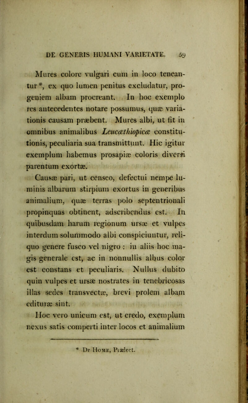 Mures colore vulgari cum in loco tenean- tur*, ex quo lumen penitus excludatur, pro- geniem albam procreant. In hoc exemplo res antecedentes notare possumus, quas varia- tionis causam praebent. Mures albi, ut fit in omnibus animalibus Leuccethiopicce constitu- tionis, peculiaria sua transmittunt. Hic igitur exemplum habemus prosapiae coloris diversi parentum exortae. Causae pari, ut censeo, defectui nempe lu- minis albarum stirpium exortus in generibus animalium, quae terras polo septentrionali propinquas obtinent, adseribendus est. In quibusdam harum regionum ursae et vulpes interdum solummodo albi conspiciuntur, reli- quo genere fusco vel nigro : in aliis hoc ma- gis generale est, ac in nonnullis albus color est constans et peculiaris. Nullus dubito quin vulpes et ursae nostrates in tenebricosas illas sedes transvectae, brevi prolem albam edituras sint. Hoc vero unicum est, ut credo, exemplum nexus satis comperti inter locos et animalium ■* Dr Home, Piaelect.