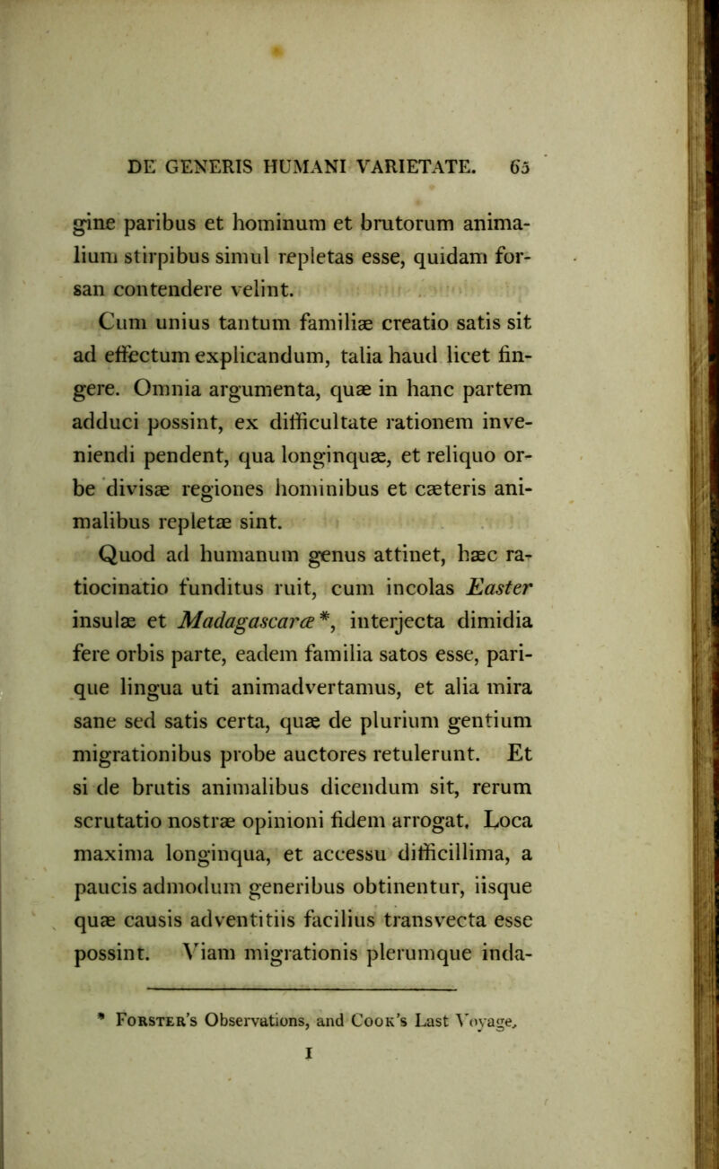 gine paribus et hominum et brutorum anima- lium stirpibus simul repletas esse, quidam for- san contendere velint. Cum unius tantum familiae creatio satis sit ad effectum explicandum, talia haud licet fin- gere. Omnia argumenta, quae in hanc partem adduci possint, ex difficultate rationem inve- niendi pendent, qua longinquae, et reliquo or- be divisae regiones hominibus et caeteris ani- malibus repletae sint. Quod ad humanum genus attinet, haec ra- tiocinatio funditus ruit, cum incolas Easter insulae et Madagascarce*, interjecta dimidia fere orbis parte, eadem familia satos esse, pari- que lingua uti animadvertamus, et alia mira sane sed satis certa, quae de plurium gentium migrationibus probe auctores retulerunt. Et si de brutis animalibus dicendum sit, rerum scrutatio nostrae opinioni fidem arrogat. Loca maxima longinqua, et accessu difficillima, a paucis admodum generibus obtinentur, iisque quae causis adventitiis facilius transvecta esse possint. Viam migrationis plerumque inda- * Forster’s Observations, and Cook’s Last Yoyage, I