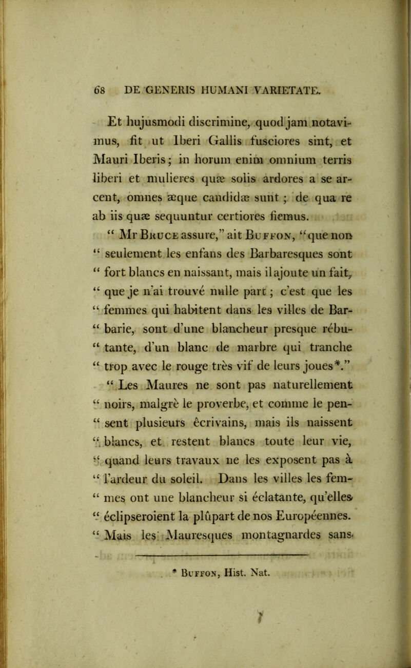 Et hujusmodi discrimine, quod jam notavi- mus, fit ut lberi Gallis fusciores sint, et Mauri Iberis; in horum enim omnium terris liberi et mulieres quas solis ardores a se ar- cent, omnes aeque candidas sunt; de qua re ab iis quae sequuntur certiores fiemus. “ Mr BuucEassure,”ait Buffon, ‘f que non “ seulement les enfans des Barbaresques sont “ fort blancs en naissant, mais ilajoute un faitr u que je n'ai trouve nulle pare; c’est que les “ femmes qui habitent dans les villes de Bar- “ barie, sont d’une blancheur presque rebu- “ tante, d’un blanc de marbre qui tranche “ trop avec le rouge tres vif de ieurs joues*.” u Les Maures ne sont pas naturellement “ noirs, malgre le proverbe, et comme le pen- M sent plusieurs ecrivains, mais iis naissent “ blancs, et restent blancs toute leur vie, m quand leurs travaux ne les exposent pas k u l ardeur du soleil. Dans les villes les fem- u mes ont une blancheur si eclatante, qu’elles- “ eclipseroient la plupart de nos Europeennes. “ Mais les Mauresques montagnardes sans<