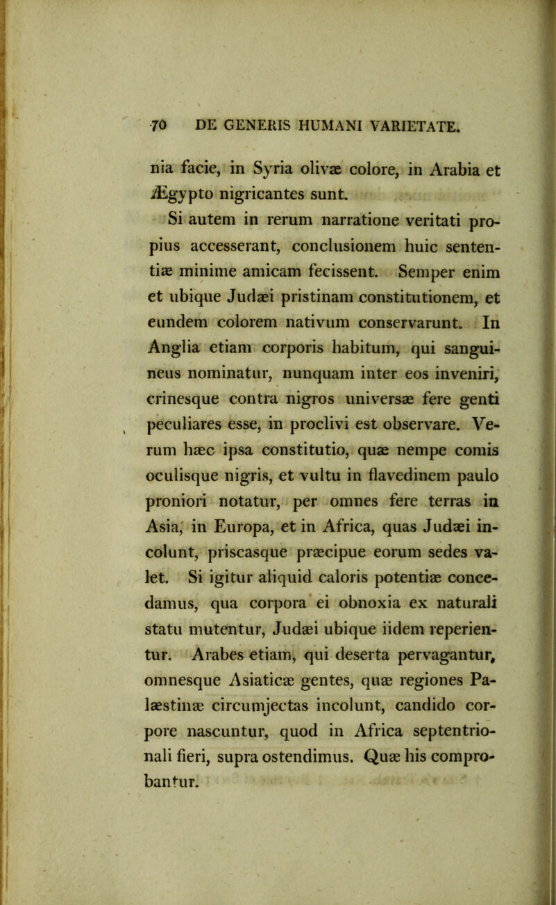 nia facie, in Syria olivae colore, in Arabia et iEgypto nigricantes sunt. Si autem in rerum narratione veritati pro- pius accesserant, conclusionem huic senten- tiae minime amicam fecissent. Semper enim et ubique Judaei pristinam constitutionem, et eundem colorem nativum conservarunt. In Anglia etiam corporis habitum, qui sangui- neus nominatur, nunquam inter eos inveniri, crinesque contra nigros universae fere genti peculiares esse, in proclivi est observare. Ve- rum haec ipsa constitutio, quae nempe comis oculisque nigris, et vultu in flavedinem paulo proniori notatur, per omnes fere terras in Asia, in Europa, et in Africa, quas Judaei in- colunt, priscasque praecipue eorum sedes va- let. Si igitur aliquid caloris potentiae conce- damus, qua corpora ei obnoxia ex naturali statu mutentur, Judaei ubique iidem reperien- tur. Arabes etiam, qui deserta pervagantur, omnesque Asiaticae gentes, quae regiones Pa- laestinae circumjectas incolunt, candido cor- pore nascuntur, quod in Africa septentrio- nali fieri, supra ostendimus. Quae his compro- bantur.