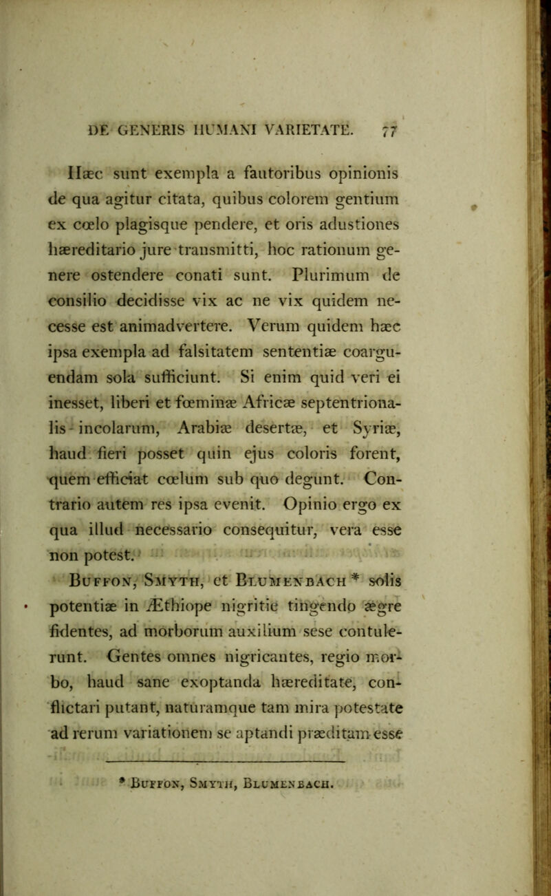 Ilaec sunt exempla a fautoribus opinionis de qua agitur citata, quibus colorem gentium ex coelo plagisque pendere, et oris adustiones haereditario jure transmitti, hoc rationum ge- nere ostendere conati sunt. Plurimum de consilio decidisse vix ac ne vix quidem ne- cesse est animadvertere. Verum quidem haec ipsa exempla ad falsitatem sententiae coargu- endam sola sufficiunt. Si enim quid veri ei inesset, liberi et fcemina? Africae septentriona- lis - incolarum, Arabiae desertae, et Syriae, haud fieri posset qnin ejus coloris forent, quem efficiat coelum sub quo degunt. Con- trario autem res ipsa evenit. Opinio ergo ex qua illud necessario consequitur, vera esse non potest. Bu-ffonV Smyth, et Blumenbach * solis potentiae in iEthiope nigritie tingendo aegre fidentes, ad morborum auxilium sese contule- runt. Gentes omnes nigricantes, regio mor- bo, haud sane exoptanda haereditate, con- flictari putant, naturamque tam mira potestate ad rerum variationem se aptandi praeditam esse * Buffox, Smyth, Blumenbach.