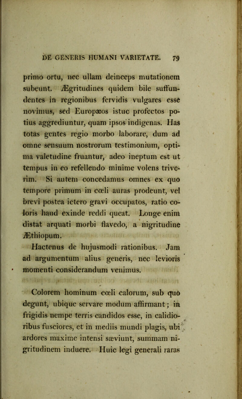 primo ortu, nec ullam deinceps mutationem subeunt. iEgritudines quidem bile suffun- dentes in regionibus fervidis vulgares esse novimus, sed Europaeos istuc profectos po- tius aggrediuntur, quam ipsos indigenas. Has totas gentes regio morbo laborare, dum ad omne sensuum nostrorum testimonium, opti- ma valetudine fruantur, adeo ineptum est ut tempus in eo refellendo minime volens trive- rim. Si autem concedamus omnes ex quo tempore primum in coeli auras prodeunt, vel brevi postea ictero gravi occupatos, ratio co- loris haud exinde reddi queat. Longe enim distat arquati morbi flavedo, a nigritudine JEthiopum. Hactenus de hujusmodi rationibus. Jam ad argumentum alius generis, nec levioris momenti considerandum venimus. Colorem hominum coeli calorum, sub quo degunt, ubique servare modum affirmant; in frigidis nempe terris candidos esse, in calidio- ribus fusciores, et in mediis mundi plagis, ubi ardores maxime intensi saeviunt, summam ni- gritudinem induere. Huic legi generali raras