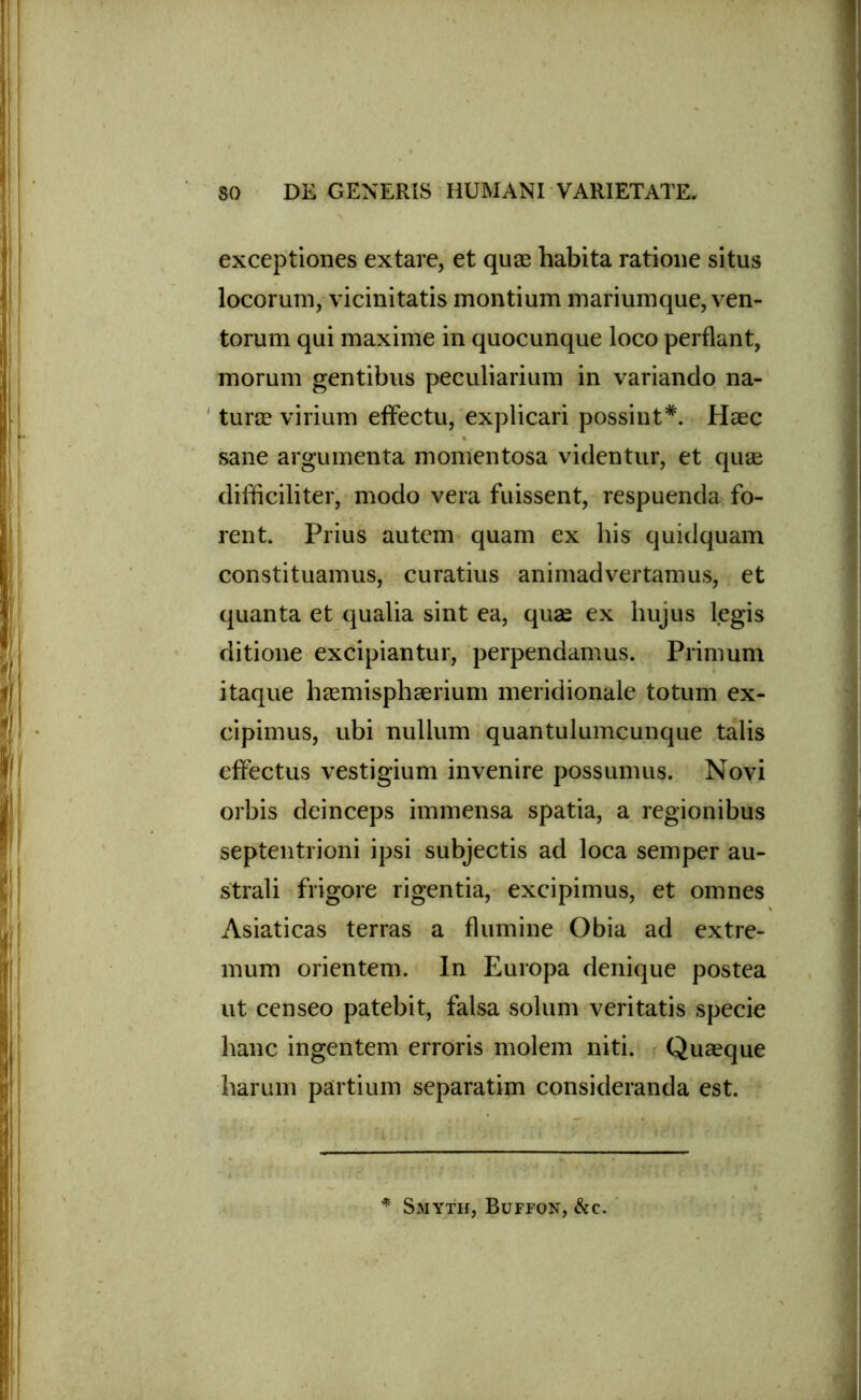 exceptiones extare, et quas habita ratione situs locorum, vicinitatis montium mariumque, ven- torum qui maxime in quocunque loco perflant, morum gentibus peculiarium in variando na- turae virium effectu, explicari possint*. Haec sane argumenta momentosa videntur, et quas difficiliter, modo vera fuissent, respuenda fo- rent. Prius autem quam ex his quidquam constituamus, curatius animadvertamus, et quanta et qualia sint ea, quae ex hujus legis ditione excipiantur, perpendamus. Primum itaque haemisphaerium meridionale totum ex- cipimus, ubi nullum quantulumcunque talis effectus vestigium invenire possumus. Novi orbis deinceps immensa spatia, a regionibus septentrioni ipsi subjectis ad loca semper au- strali frigore rigentia, excipimus, et omnes Asiaticas terras a flumine Obia ad extre- mum orientem. In Europa denique postea ut censeo patebit, falsa solum veritatis specie hanc ingentem erroris molem niti. Quaeque harum partium separatim consideranda est. * Smyth, Buffon, &c.