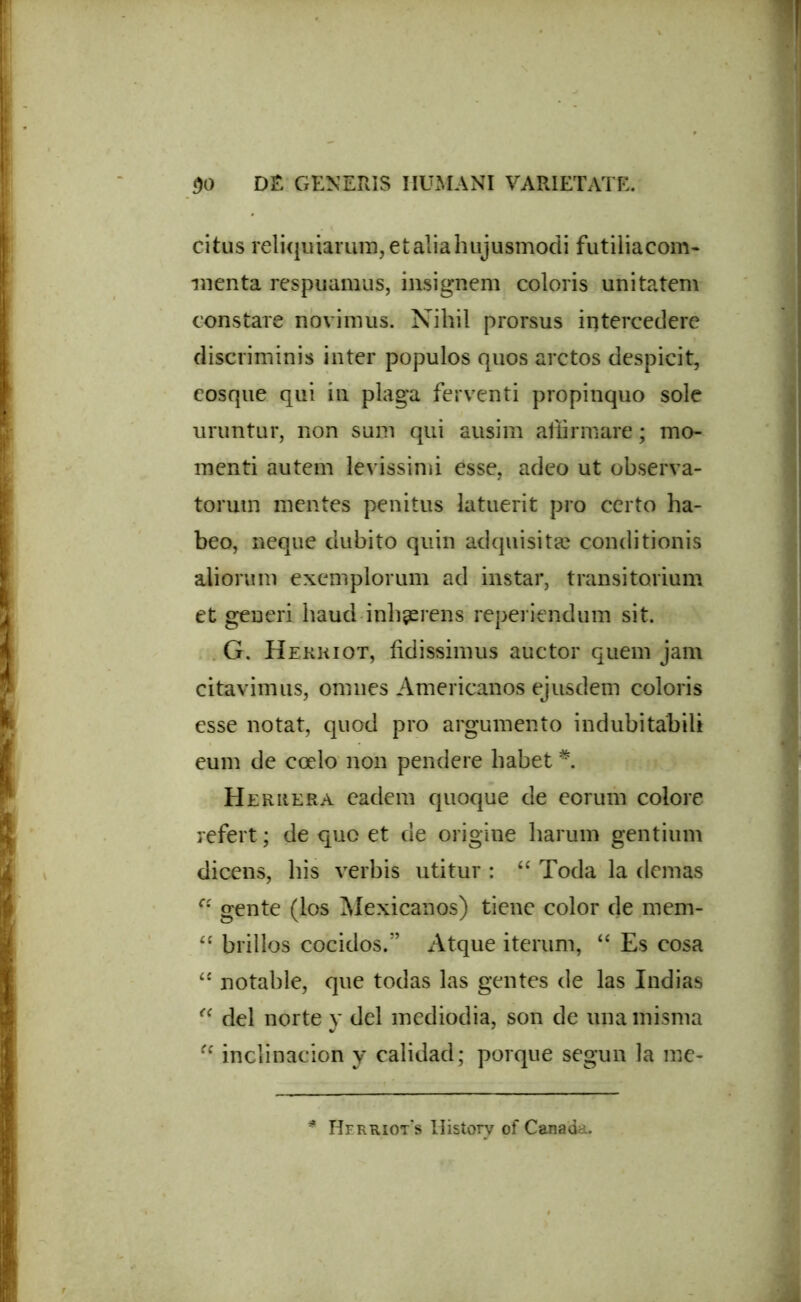 citus reliquiarum,et&liahujusmodi futiliacom- menta respuamus, insignem coloris unitatem constare novimus. Nihil prorsus intercedere discriminis inter populos quos arctos despicit, eosque qui in plaga ferventi propinquo sole uruntur, non sum qui ausim affirmare; mo- menti autem levissimi esse, adeo ut observa- torum mentes penitus latuerit pro certo ha- beo, neque dubito quin adquisitse conditionis aliorum exemplorum ad instar, transitorium et generi haud inhaerens reperiendum sit. G. Herkiot, fidissimus auctor quem jam citavimus, omnes Americanos ejusdem coloris esse notat, quod pro argumento indubitabili eum de coelo non pendere habet * Heruera eadem quoque de eorum colore refert ; de quo et de origine harum gentium dicens, his verbis utitur : “ Toda la demas C( gente (los Mexicanos) tiene color de mem- “ brillos cocidos.” Atque iterum, “ Es cosa <£ notahle, que todas las gentes de las Indias “ dei norte y dei mediodia, son de una misma “ inclinacion y calidad; porque segun la me- * Herriots Historv of Canada.