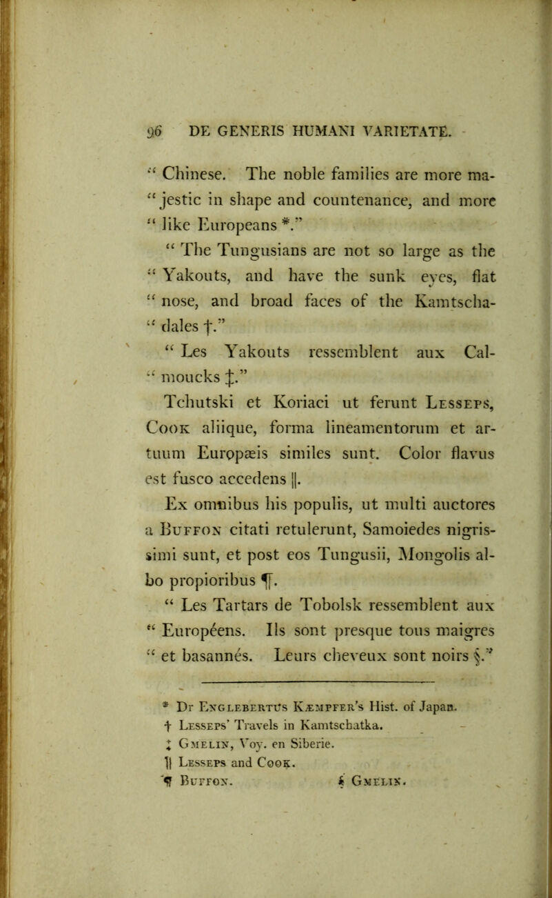 44 Chinese. The noble families are more ma- 44 jestic in shape and countenance, and more 44 Jike Europeans “ The Tungusians are not so large as the 41 Yakouts, and have the sunk eyes, flat 44 nose, and broad faces of the Kamtscha- 44 dales f.” 44 Les Yakouts ressemblent aux Cal- 44 moucks Tcliutski et Koriaci ut ferunt Lesseps, Cook aliique, forma lineamentorum et ar- tuum Europaeis similes sunt. Color flavus est fusco accedens ||. Ex omnibus his populis, ut multi auctores a Buffon citati retulerunt, Samoiedes nigris- simi sunt, et post eos Tungusii, Mongolis al- bo propioribus 44 Les Tartars de Tobolsk ressemblent aux 44 Europeens. Iis sont presque tous maigres 44 et basannes. Leurs cheveux sont noirs * Dr ExglebertVs K.empfer’s Hist. of Japan. t Lesseps’ Travels in Kamtschatka. I Gmelin, Voy. en Siberie. 1} Lesseps and Cook. '5J Bufpon. $ Gmelik.