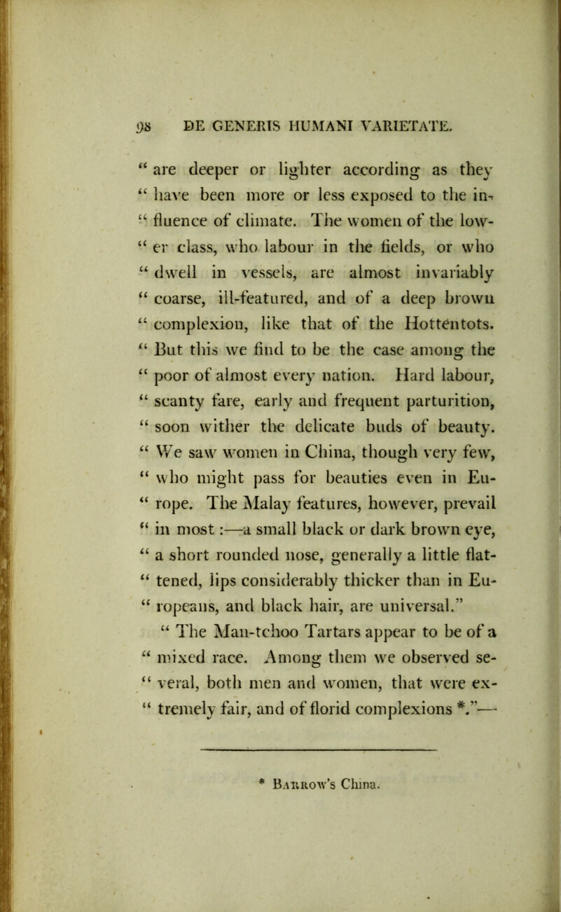 “ are deeper or lighter according as they “ liave been more or less exposed to the in-* “ fluence of climate. The women of the low- “ er class, who labour in the fields, or who u dwell in vessels, are almost invariably “ coarse, ill-featured, and of a deep browu “ compiexion, like that of the Hottentots. u But this we find to be the case among the “ poor of almost every nation. Hard labour, “ scanty fare, early and frequent parturition, “ soon wither the delicate buds of beauty. “ We saw women in China, though very few, “ who might pass for beauties even in Eu- “ rope. The Malay features, however, prevaii “ in most:—a small black or dark brown eye, “ a short rounded nose, generally a little flat- “ tened, lips considerably thicker than in Eu-  ropeans, and black hair, are universal.” “ The Man-tchoo Tartars appear to be of a “ mixed race. Among thern we observed se- “ veral, both men and women, that were ex- “ tremely fair, and of florid complexions — * Bai;row’s China.