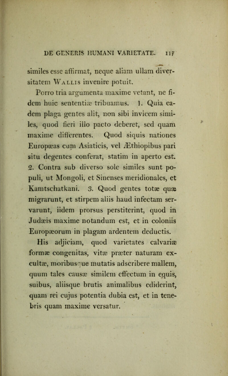 similes esse affirmat, neque aliam ullam diver- sitatem Wallis invenire potuit. Porro tria argumenta maxime vetant, ne fi- dem huic sententiae tribuamus. 1. Quia ea- dem plaga gentes alit, non sibi invicem simi- les, quod fieri illo pacto deberet, sed quam maxime differentes. Quod siquis nationes Europaeas cum Asiaticis, vel Aethiopibus pari situ degentes conferat, statim in aperto est. 2. Contra sub diverso sole similes sunt po- puli, ut Mongoli, et Sinenses meridionales, et Kamtschatkani. 3. Quod gentes totae quae migrarunt, et stirpem aliis haud infectam ser- varunt, iidem prorsus perstiterint, quod in Judaeis maxime notandum est, et in coloniis Europaeorum in plagam ardentem deductis. His adjiciam, quod varietates calvariae formae congenitas, vitee praeter naturam ex- cultae, moribus^ue mutatis adscribere mallem, quum tales causae similem effectum in equis, suibus, aliisque brutis animalibus ediderint, quam rei cujus potentia dubia est, et in tene- bris quam maxime versatur.