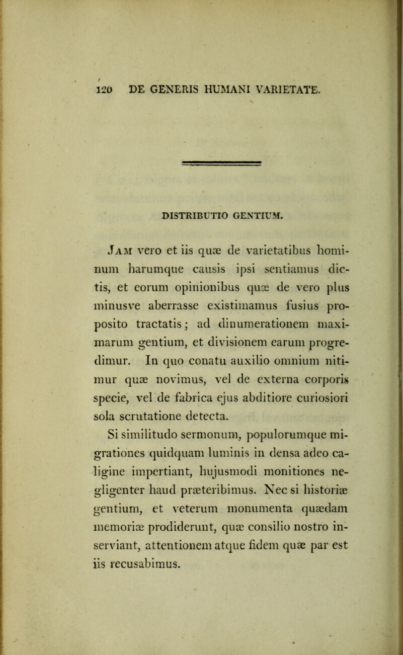 DISTRIBUTIO GENTIUM. Jam vero et iis quae (le varietatibus homi- num harumque causis ipsi sentiamus dic- tis, et eorum opinionibus quas de vero plus minus ve aberrasse existimamus fusius pro- posito tractatis; ad dinumerationem maxi- marum gentium, et divisionem earum progre- dimur. In quo conatu auxilio omnium niti- mur quae novimus, vel de externa corporis specie, vel de fabrica ejus abditiore curiosiori sola scrutatione detecta. Si similitudo sermonum, populorumque mi- grationes quidquam luminis in densa adeo ca- ligine impertiant, hujusmodi monitiones ne- gligenter haud praeteribimus. Nec si historiae gentium, et veterum monumenta quaedam memoriae prodiderunt, quae consilio nostro in- serviant, attentionem atque fidem quae par est iis recusabimus.