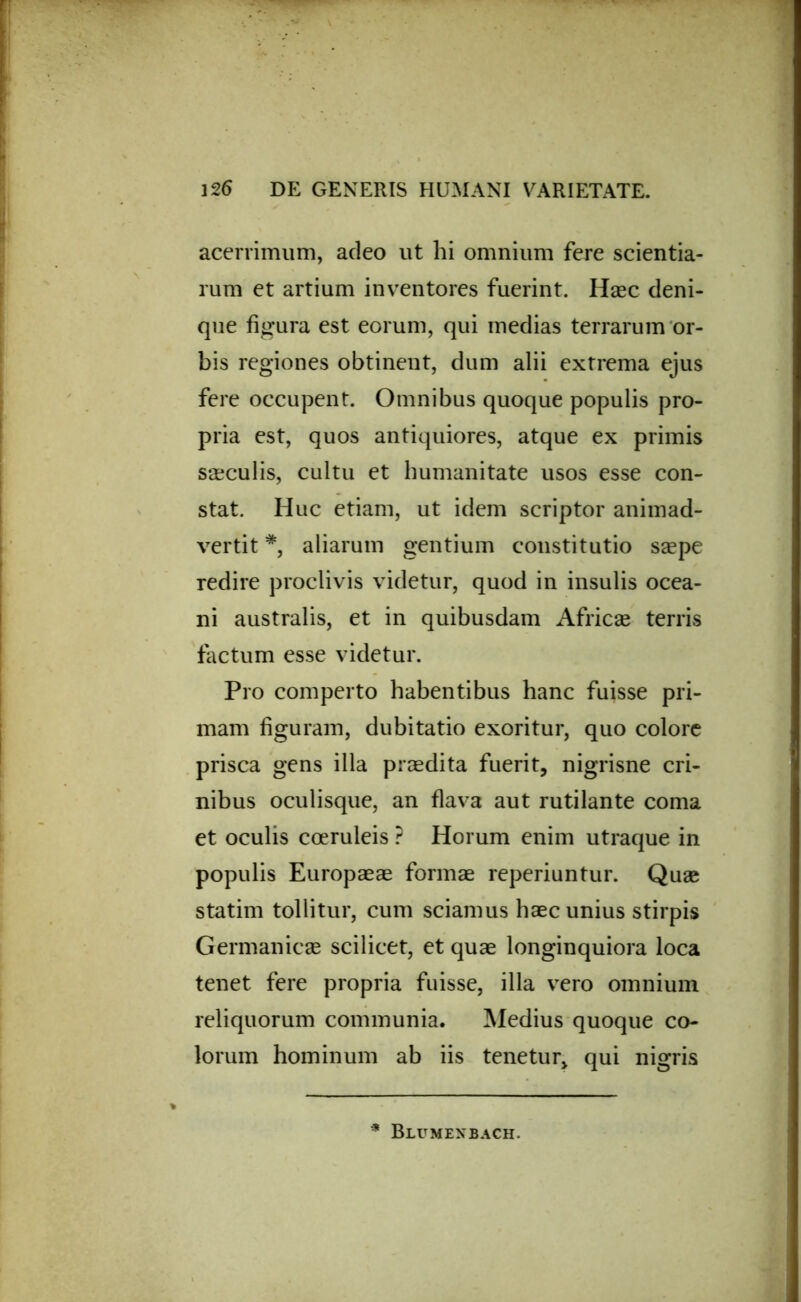 acerrimum, adeo ut hi omnium fere scientia- rum et artium inventores fuerint. Haec deni- que figura est eorum, qui medias terrarum or- bis regiones obtinent, dum alii extrema ejus fere occupent. Omnibus quoque populis pro- pria est, quos antiquiores, atque ex primis saeculis, cultu et humanitate usos esse con- stat. Huc etiam, ut idem scriptor animad- vertit *, aliarum gentium constitutio saepe redire proclivis videtur, quod in insulis ocea- ni australis, et in quibusdam Africae terris factum esse videtur. Pro comperto habentibus hanc fuisse pri- mam figuram, dubitatio exoritur, quo colore prisca gens illa praedita fuerit, nigrisne cri- nibus oculisque, an flava aut rutilante coma et oculis coeruleis ? Horum enim utraque in populis Europaeae formae reperiuntur. Quae statim tollitur, cum sciamus haec unius stirpis Germanicae scilicet, et quae longinquiora loca tenet fere propria fuisse, illa vero omnium reliquorum communia. Medius quoque co- lorum hominum ab iis tenetur, qui nigris