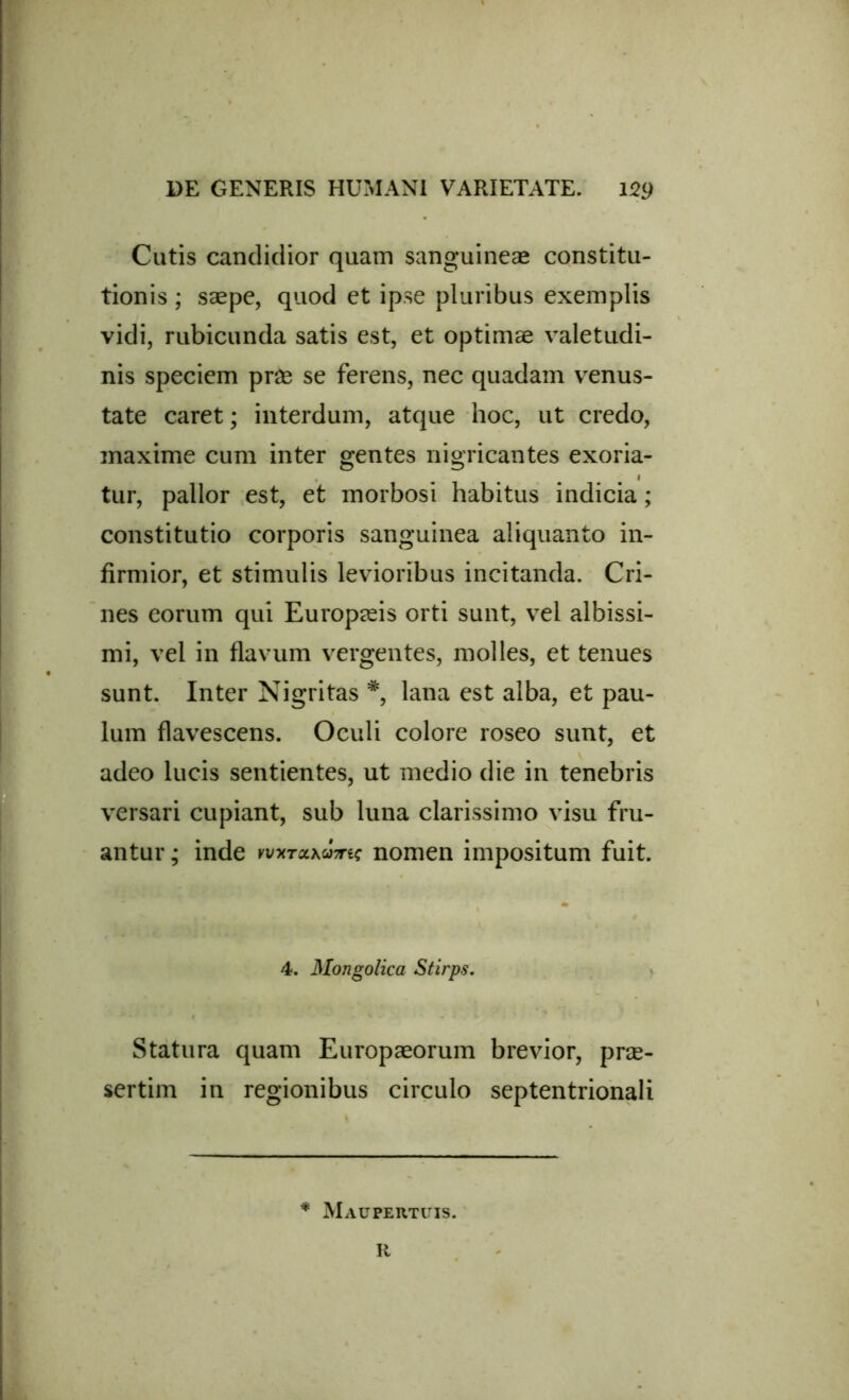 Cutis candidior quam sanguineae constitu- tionis ; saepe, quod et ipse pluribus exemplis vidi, rubicunda satis est, et optimae valetudi- nis speciem prae se ferens, nec quadam venus- tate caret; interdum, atque hoc, ut credo, maxime cum inter gentes nigricantes exoria- . i tur, pallor est, et morbosi habitus indicia; constitutio corporis sanguinea aliquanto in- firmior, et stimulis levioribus incitanda. Cri- nes eorum qui Europaeis orti sunt, vel albissi- mi, vel in flavum vergentes, molles, et tenues sunt. Inter Nigritas #, lana est alba, et pau- lum flavescens. Oculi colore roseo sunt, et adeo lucis sentientes, ut medio die in tenebris versari cupiant, sub luna clarissimo visu fru- antur; inde Kvxrax&mc nomen impositum fuit. 4. Mongolica Stirps. Statura quam Europaeorum brevior, prae- sertim in regionibus circulo septentrionali * Maupertuis. R