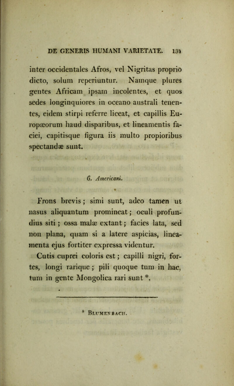 inter occidentales Afros, vel Nigritas proprio dicto, solum reperiuntur. Namque plures gentes Africam ipsam incolentes, et quos sedes longinquiores in oceano australi tenen- tes, eidem stirpi referre liceat, et capillis Eu- ropaeorum haud disparibus, et lineamentis fa- ciei, capitisque figura iis multo propioribus spectandae sunt. 6. Americani. Frons brevis; simi sunt, adeo tamen ut nasus aliquantum promineat ; oculi profun- dius siti; ossa malse extant; facies lata, sed non plana, quam si a latere aspicias, linea- menta ejus fortiter expressa videntur. Cutis cuprei coloris est; capilli nigri, for- tes, longi rarique ; pili quoque tum in hac, tum in gente Mongolica rari sunt *.