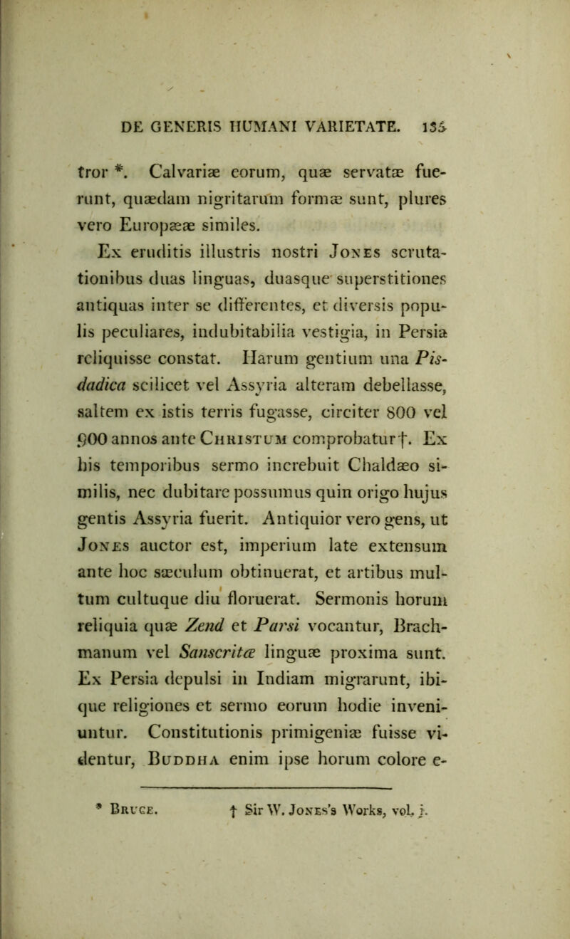 tror *. Calvariae eorum, quae servatae fue- runt, quaedam nigritanfm formae sunt, plures vero Europaeae similes. Ex eruditis illustris nostri Jones scruta- tionibus duas linguas, duasque superstitiones antiquas inter se differentes, et diversis popu- lis peculiares, indubitabilia vestigia, in Persia reliquisse constat. Harum gentium una Pis- dadica scilicet vel Assyria alteram debellasse, saltem ex istis terris fugasse, circiter 800 vel f}00 annos ante Christum comprobaturf. Ex bis temporibus sermo increbuit Chaldaeo si- milis, nec dubitare possumus quin origo hujus gentis Assyria fuerit. Antiquior vero gens, ut Jones auctor est, imperium late extensum ante hoc saeculum obtinuerat, et artibus mul- tum cultuque diu floruerat. Sermonis horum reliquia quae Zend et Parsi vocantur, Brach- manum vel Sanscritce linguae proxima sunt. Ex Persia depulsi in Indiam migrarunt, ibi- que religiones et sermo eorum hodie inveni- untur. Constitutionis primigeniae fuisse vi- dentur, Buddha enim ipse horum colore e- * Bruge. t SirW. Jones’s Works, voL E