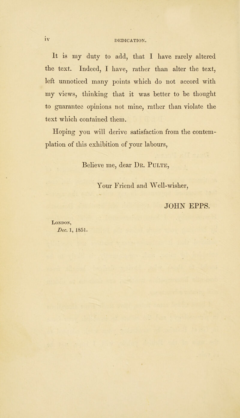 It is my duty to add, that I have rarely altered the text. Indeed, I have, rather than alter the text, left unnoticed many points which do not accord with my views, thinking that it was better to be thought to guarantee opinions not mine, rather than violate the text which contained them. Hoping you will derive satisfaction from the contem- plation of this exhibition of your labours, Believe me, dear Dr. Pulte, Your Friend and Well-wisher, London, Dec. 1, 1851. JOHN EPPS.